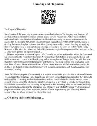Cheating and Plagiarism
The Plague of Plagiarism
Simply defined, the word plagiarism means the unauthorized use of the language and thoughts of
another author and the representation of them as one s own ( Plagiarism ). While many students
understand and comprehend the first clause of this definition, many encounter problems with the
second part the thoughts part. Many students in today s educational system are frequently unable to
develop their own thoughts, opinions, and ideas relating to the subject matter that they are studying.
However, when people at a university are educated according to the ways set forth by John Henry
Newman in The Idea of a University, their ability to create original concepts would be cultivated to the
... Show more content on Helpwriting.net ...
. . followed by parental pressure (Clayton 187). The solution to this problem lies within the framework
for education laid by John Henry Newman. Newman states that students at a university should and
will learn to respect others as well as develop a clear atmosphere of thought (48). This will then lead
them to be able to think more independently and therefore rely more on their own intellectual skills
than those of others. If and when the ideals of John Henry Newman are followed rather closely, the
ability of all students to reason autonomously will increase dramatically and, thereby, decrease the
amount of cheating.
Since the ultimate purpose of a university is to prepare people to be good citizens in society (Newman
48), and according to Jeffrey Hart, students in a university should become citizens after they complete
college (131), if cheating is minimized at university level, it will also reduce in the society. In this
context, citizens should be wholesome people who are able to give back to society, the honesty they
have learned in the university; once they are a part of it. The university, also, has an aim of purifying
the national taste and raising the intellectual tone of society as a whole (Newman 49). Cheating and
plagiarism are not a part of this noble aim, neither of them improves any part of society. On the
contrary, they are a boar on society, a plague that must
... Get more on HelpWriting.net ...
 