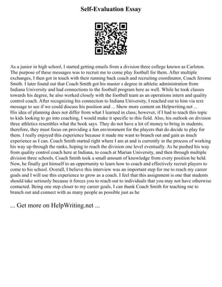 Self-Evaluation Essay
As a junior in high school, I started getting emails from a division three college known as Carleton.
The purpose of these messages was to recruit me to come play football for them. After multiple
exchanges, I then got in touch with their running back coach and recruiting coordinator, Coach Jerome
Smith. I later found out that Coach Smith got his master s degree in athletic administration from
Indiana University and had connections to the football program here as well. While he took classes
towards his degree, he also worked closely with the football team as an operations intern and quality
control coach. After recognizing his connection to Indiana University, I reached out to him via text
message to see if we could discuss his position and ... Show more content on Helpwriting.net ...
His idea of planning does not differ from what I learned in class; however, if I had to teach this topic
to kids looking to go into coaching, I would make it specific to this field. Also, his outlook on division
three athletics resembles what the book says. They do not have a lot of money to bring in students;
therefore, they must focus on providing a fun environment for the players that do decide to play for
them. I really enjoyed this experience because it made me want to branch out and gain as much
experience as I can. Coach Smith started right where I am at and is currently in the process of working
his way up through the ranks, hoping to reach the division one level eventually. As he pushed his way
from quality control coach here at Indiana, to coach at Marian University, and then through multiple
division three schools, Coach Smith took a small amount of knowledge from every position he held.
Now, he finally got himself to an opportunity to learn how to coach and effectively recruit players to
come to his school. Overall, I believe this interview was an important step for me to reach my career
goals and I will use this experience to grow as a coach. I feel that this assignment is one that students
should take seriously because it forces you to reach out to individuals that you may not have otherwise
contacted. Being one step closer to my career goals, I can thank Coach Smith for teaching me to
branch out and connect with as many people as possible just as he
... Get more on HelpWriting.net ...
 