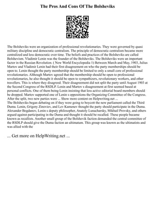 The Pros And Cons Of The Bolsheviks
The Bolsheviks were an organization of professional revolutionaries. They were governed by quasi
military discipline and democratic centralism. The principle of democratic centralism became more
centralized and less democratic over time. The beliefs and practices of the Bolsheviks are called
Bolshevism. Vladimir Lenin was the founder of the Bolsheviks. The Bolsheviks were an important
factor in the Russian Revolution. ( New World Encyclopedia 1) Between March and May, 1903, Julius
Martov and Vladimir Lenin had their first disagreement on who the party memberships should be
open to. Lenin thought the party membership should be limited to only a small core of professional
revolutionaries. Although Martov agreed that the membership should be open to professional
revolutionaries, he also thought it should be open to sympathizers, revolutionary workers, and other
travellers. This is where they disagreed. Their disagreement did not split the party until August 1903 at
the Second Congress of the RSDLP. Lenin and Martov s disagreement at first seemed based at
personal conflicts. One of them being Lenin insisting that less active editorial board members should
be dropped. Martov supported one of Lenin s oppositions the Organizing Committee of the Congress.
After the split, two new parties were ... Show more content on Helpwriting.net ...
The Bolsheviks began debating on if they were going to boycott the new parliament called the Third
Duma. Lenin, Grigory Zinoviev, and Lev Kamenev thought the party should participate in the Duma.
Alexander Bogdanov, Lenin s deputy philosopher, Anatoly Lunacharsky, Mikhail Provsky, and others
argued against participating in the Duma and thought it should be recalled. These people became
known as recallists. Another small group of the Bolshevik faction demanded the central committee of
the RSDLP should give the Duma faction an ultimatum. This group was known as the ultimatists and
was allied with the
... Get more on HelpWriting.net ...
 