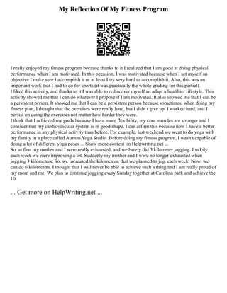My Reflection Of My Fitness Program
I really enjoyed my fitness program because thanks to it I realized that I am good at doing physical
performance when I am motivated. In this occasion, I was motivated because when I set myself an
objective I make sure I accomplish it or at least I try very hard to accomplish it. Also, this was an
important work that I had to do for sports (it was practically the whole grading for this partial).
I liked this activity, and thanks to it I was able to rediscover myself an adapt a healthier lifestyle. This
activity showed me that I can do whatever I propose if I am motivated. It also showed me that I can be
a persistent person. It showed me that I can be a persistent person because sometimes, when doing my
fitness plan, I thought that the exercises were really hard, but I didn t give up. I worked hard, and I
persist on doing the exercises not matter how harder they were.
I think that I achieved my goals because I have more flexibility, my core muscles are stronger and I
consider that my cardiovascular system is in good shape. I can affirm this because now I have a better
performance in any physical activity than before. For example, last weekend we went to do yoga with
my family in a place called Aumau Yoga Studio. Before doing my fitness program, I wasn t capable of
doing a lot of different yoga poses ... Show more content on Helpwriting.net ...
So, at first my mother and I were really exhausted, and we barely did 3 kilometer jogging. Luckily
each week we were improving a lot. Suddenly my mother and I were no longer exhausted when
jogging 3 kilometers. So, we increased the kilometers, that we planned to jog, each week. Now, we
can do 6 kilometers. I thought that I will never be able to achieve such a thing and I am really proud of
my mom and me. We plan to continue jogging every Sunday together at Carolina park and achieve the
10
... Get more on HelpWriting.net ...
 