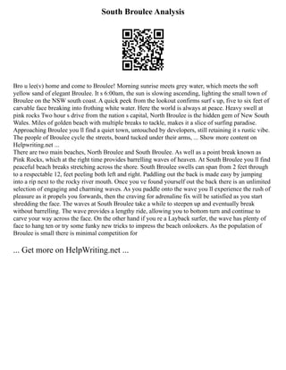 South Broulee Analysis
Bro u lee(v) home and come to Broulee! Morning sunrise meets grey water, which meets the soft
yellow sand of elegant Broulee. It s 6:00am, the sun is slowing ascending, lighting the small town of
Broulee on the NSW south coast. A quick peek from the lookout confirms surf s up, five to six feet of
carvable face breaking into frothing white water. Here the world is always at peace. Heavy swell at
pink rocks Two hour s drive from the nation s capital, North Broulee is the hidden gem of New South
Wales. Miles of golden beach with multiple breaks to tackle, makes it a slice of surfing paradise.
Approaching Broulee you ll find a quiet town, untouched by developers, still retaining it s rustic vibe.
The people of Broulee cycle the streets, board tucked under their arms, ... Show more content on
Helpwriting.net ...
There are two main beaches, North Broulee and South Broulee. As well as a point break known as
Pink Rocks, which at the right time provides barrelling waves of heaven. At South Broulee you ll find
peaceful beach breaks stretching across the shore. South Broulee swells can span from 2 feet through
to a respectable 12, feet peeling both left and right. Paddling out the back is made easy by jumping
into a rip next to the rocky river mouth. Once you ve found yourself out the back there is an unlimited
selection of engaging and charming waves. As you paddle onto the wave you ll experience the rush of
pleasure as it propels you forwards, then the craving for adrenaline fix will be satisfied as you start
shredding the face. The waves at South Broulee take a while to steepen up and eventually break
without barrelling. The wave provides a lengthy ride, allowing you to bottom turn and continue to
carve your way across the face. On the other hand if you re a Layback surfer, the wave has plenty of
face to hang ten or try some funky new tricks to impress the beach onlookers. As the population of
Broulee is small there is minimal competition for
... Get more on HelpWriting.net ...
 