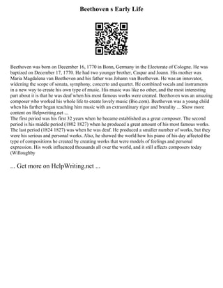 Beethoven s Early Life
Beethoven was born on December 16, 1770 in Bonn, Germany in the Electorate of Cologne. He was
baptized on December 17, 1770. He had two younger brother, Caspar and Joann. His mother was
Maria Magdalena van Beethoven and his father was Johann van Beethoven. He was an innovator,
widening the scope of sonata, symphony, concerto and quartet. He combined vocals and instruments
in a new way to create his own type of music. His music was like no other, and the most interesting
part about it is that he was deaf when his most famous works were created. Beethoven was an amazing
composer who worked his whole life to create lovely music (Bio.com). Beethoven was a young child
when his farther began teaching him music with an extraordinary rigor and brutality ... Show more
content on Helpwriting.net ...
The first period was his first 32 years when he became established as a great composer. The second
period is his middle period (1802 1827) when he produced a great amount of his most famous works.
The last period (1824 1827) was when he was deaf. He produced a smaller number of works, but they
were his serious and personal works. Also, he showed the world how his piano of his day affected the
type of compositions he created by creating works that were models of feelings and personal
expression. His work influenced thousands all over the world, and it still affects composers today
(Willoughby
... Get more on HelpWriting.net ...
 