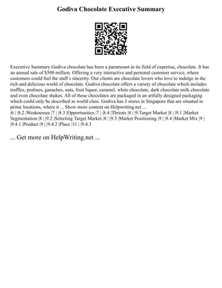 Godiva Chocolate Executive Summary
Executive Summary Godiva chocolate has been a paramount in its field of expertise, chocolate. It has
an annual sale of $500 million. Offering a very interactive and personal customer service, where
customers could feel the staff s sincerity. Our clients are chocolate lovers who love to indulge in the
rich and delicious world of chocolate. Godiva chocolate offers a variety of chocolate which includes
truffles, pralines, ganaches, nuts, fruit liquor, caramel, white chocolate, dark chocolate milk chocolate
and even chocolate shakes. All of these chocolates are packaged in an artfully designed packaging
which could only be described as world class. Godiva has 3 stores in Singapore that are situated in
prime locations, where it ... Show more content on Helpwriting.net ...
|6 | |8.2 |Weaknesses |7 | |8.3 |Opportunities |7 | |8.4 |Threats |8 | |9.Target Market |8 | |9.1 |Market
Segmentation |8 | |9.2 |Selecting Target Market |8 | |9.3 |Market Positioning |9 | |9.4 |Market Mix |9 |
|9.4.1 |Product |9 | |9.4.2 |Place |11 | |9.4.3
... Get more on HelpWriting.net ...
 