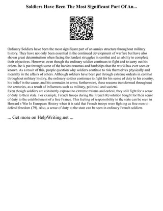 Soldiers Have Been The Most Significant Part Of An...
Ordinary Soldiers have been the most significant part of an armies structure throughout military
history. They have not only been essential in the continued development of warfare but have also
shown great determination when facing the hardest struggles in combat and an ability to complete
their objectives. However, even though the ordinary soldier continues to fight and to carry out his
orders, he is put through some of the hardest traumas and hardships that the world has ever seen or
known. As a result of this, people question why soldiers continue to risk themselves physically and
mentally in the affairs of others. Although soldiers have been put through extreme ordeals in combat
throughout military history, the ordinary soldier continues to fight for his sense of duty to his country,
his belief in the cause, and his comrades in arms; furthermore, these reasons transformed throughout
the centuries, as a result of influences such as military, political, and societal.
Even though soldiers are constantly exposed to extreme trauma and ordeal, they still fight for a sense
of duty to their state. For example, French troops during the French Revolution fought for their sense
of duty to the establishment of a free France. This feeling of responsibility to the state can be seen in
Howard s War In European History when it is said that French troops were fighting as free men to
defend freedom (79). Also, a sense of duty to the state can be seen in ordinary French soldiers
... Get more on HelpWriting.net ...
 
