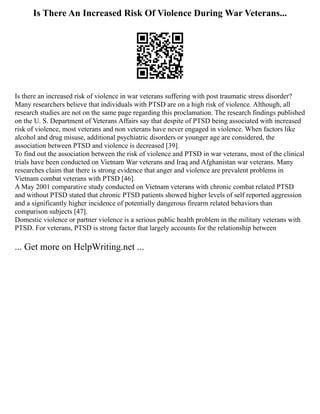 Is There An Increased Risk Of Violence During War Veterans...
Is there an increased risk of violence in war veterans suffering with post traumatic stress disorder?
Many researchers believe that individuals with PTSD are on a high risk of violence. Although, all
research studies are not on the same page regarding this proclamation. The research findings published
on the U. S. Department of Veterans Affairs say that despite of PTSD being associated with increased
risk of violence, most veterans and non veterans have never engaged in violence. When factors like
alcohol and drug misuse, additional psychiatric disorders or younger age are considered, the
association between PTSD and violence is decreased [39].
To find out the association between the risk of violence and PTSD in war veterans, most of the clinical
trials have been conducted on Vietnam War veterans and Iraq and Afghanistan war veterans. Many
researches claim that there is strong evidence that anger and violence are prevalent problems in
Vietnam combat veterans with PTSD [46].
A May 2001 comparative study conducted on Vietnam veterans with chronic combat related PTSD
and without PTSD stated that chronic PTSD patients showed higher levels of self reported aggression
and a significantly higher incidence of potentially dangerous firearm related behaviors than
comparison subjects [47].
Domestic violence or partner violence is a serious public health problem in the military veterans with
PTSD. For veterans, PTSD is strong factor that largely accounts for the relationship between
... Get more on HelpWriting.net ...
 