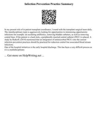 Infection Prevention Practice Summary
In my present role of in patient transplant coordinator, I round with the transplant surgical team daily.
The interdisciplinary team is aggressively looking for opportunities to minimizing opportunistic
infections for example: de escalating antibiotics, removing bladder catheters, as well as removing
central lines. If the patient is a hard stick, a peripherally inserted central catheter (PICC) is placed. A
study by Rutkoff, (2014) mentioned that an integration of antimicrobial PICCs into the current
infection prevention practices should be practiced for reduction central line associated blood stream
infections.
One of the hospital initiatives is the early hospital discharge. This has been a very difficult process as
it is a multidisciplinary
... Get more on HelpWriting.net ...
 
