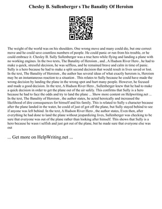 Chesley B. Sullenberger s The Banality Of Heroism
The weight of the world was on his shoulders. One wrong move and many could die, but one correct
move and he could save countless numbers of people. He could panic or run from his trouble, or he
could embrace it. Chesley B. Sully Sullenberger was a true hero while flying and landing a plane with
no working engines. In the two texts, The Banality of Heroism , and , A Hudson River Hero , he had to
make a quick, stressful decision, he was selfless, and he remained brave and calm in time of panic.
Sully is a hero because he had to make a split second decision that would result in lives saved or lost.
In the text, The Banality of Heroism , the author has several ideas of what exactly heroism is, Heroism
may be an instantaneous reaction to a situation . This relates to Sully because he could have made the
wrong decision by landing the plane in the wrong spot and hurt many people. However, he focused
and made a good decision. In the text, A Hudson River Hero , Sullenberger knew that he had to make
a quick decision in order to get the plane out of the air safely. This confirms that Sully is a hero
because he had to face the odds and try to land the plane ... Show more content on Helpwriting.net ...
In the text, The Banality of Heroism , the author states, he acted heroically and increased the
likelihood of dire consequences for himself and his family. This is related to Sully s character because
after the plane landed in the water, he could of just of got off the plane, but Sully stayed behind to see
if anyone was left behind. In the text, A Hudson River Hero , the author states, Even then, after
everything he had done to land the plane without jeopardizing lives, Sullenberger was checking to be
sure that everyone was out of the plane rather than looking after himself. This shows that Sully is a
hero because he wasn t selfish and just got out of the plane, but he made sure that everyone else was
out
... Get more on HelpWriting.net ...
 