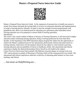 Master s Prepared Nurse Interview Guide
Master s Prepared Nurse Interview Guide . In the expansion of nursing force in health care arena in
twenty first century demands the nursing folks to involve in continuous education and implementation
of scope of nursing practice ethically. In order to meet the strength of nurses proportionate with
population ratio, there is an eminent need for educating new generation seeks immediate action.
Nursing educators are to be prepared in various fields of nursing specialties.
Introduction
The writer is the current student of Master of Science in Nursing Education, is self motivated in higher
education under continuing nursing education, being in nursing profession for more than three
decades. In the beginning of the MSN Education degree program the subject has the opportunity to
explore the Master s prepared nurse for her educational, professional, interest and achievement as
nursing educator. Interviewee for this purpose chosen by the subject is well oriented in growing
nursing education and accountability of nurses in healthcare reform. Her educational and clinical
experiences display the ideal professionalism throw herself as roll model to the subject.
Career Overview Interviewee had awarded with Diploma Associate degree in nursing in the year
1997, and at present as student of Doctorate of Nursing which will be commenced by next month. The
educational and clinical experiences aided her in delivery of educating adult learners in class room
teaching, and clinical
... Get more on HelpWriting.net ...
 