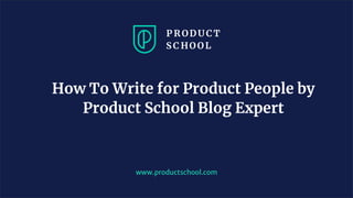 www.productschool.com
How To Write for Product People by
Product School Blog Expert
 