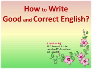 How to Write
Good and Correct English?
S. Mohan Raj
Ph.D Research Scholar
rajmohan251@gmail.com
9751660760
 