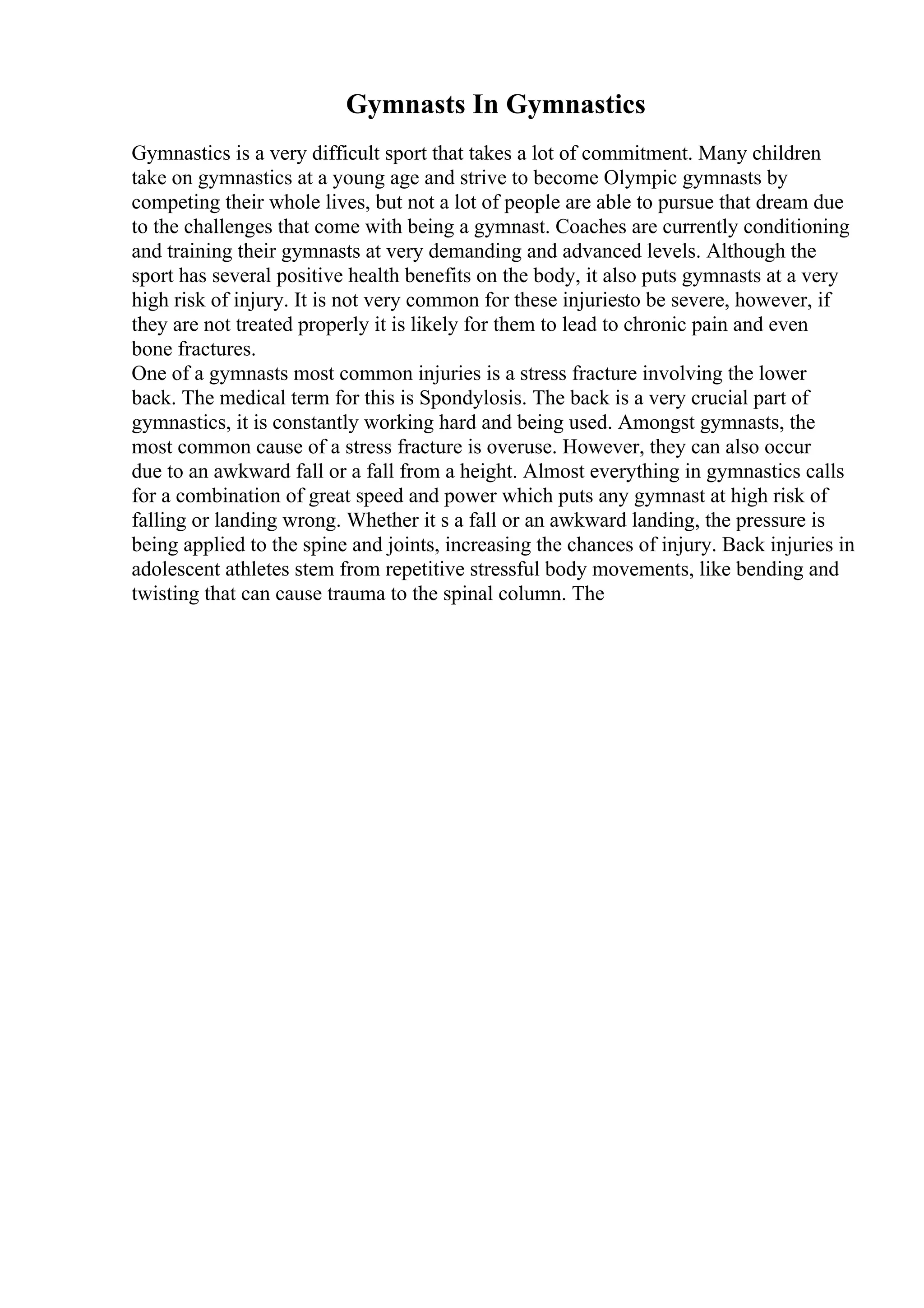 Gymnasts In Gymnastics
Gymnastics is a very difficult sport that takes a lot of commitment. Many children
take on gymnastics at a young age and strive to become Olympic gymnasts by
competing their whole lives, but not a lot of people are able to pursue that dream due
to the challenges that come with being a gymnast. Coaches are currently conditioning
and training their gymnasts at very demanding and advanced levels. Although the
sport has several positive health benefits on the body, it also puts gymnasts at a very
high risk of injury. It is not very common for these injuriesto be severe, however, if
they are not treated properly it is likely for them to lead to chronic pain and even
bone fractures.
One of a gymnasts most common injuries is a stress fracture involving the lower
back. The medical term for this is Spondylosis. The back is a very crucial part of
gymnastics, it is constantly working hard and being used. Amongst gymnasts, the
most common cause of a stress fracture is overuse. However, they can also occur
due to an awkward fall or a fall from a height. Almost everything in gymnastics calls
for a combination of great speed and power which puts any gymnast at high risk of
falling or landing wrong. Whether it s a fall or an awkward landing, the pressure is
being applied to the spine and joints, increasing the chances of injury. Back injuries in
adolescent athletes stem from repetitive stressful body movements, like bending and
twisting that can cause trauma to the spinal column. The
 
