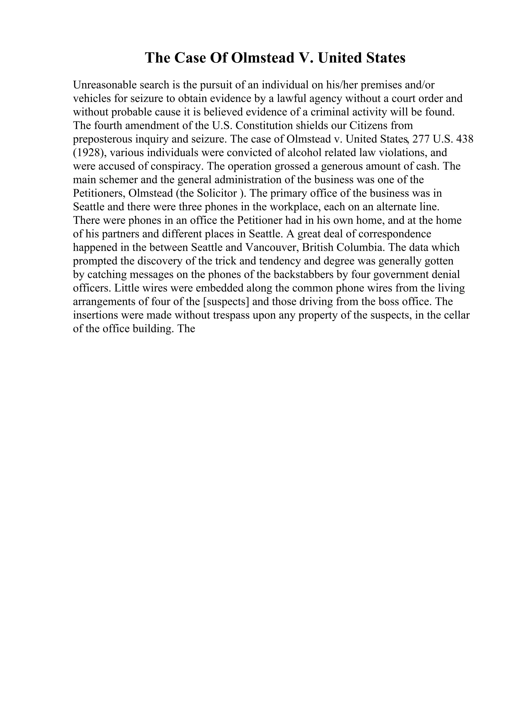 The Case Of Olmstead V. United States
Unreasonable search is the pursuit of an individual on his/her premises and/or
vehicles for seizure to obtain evidence by a lawful agency without a court order and
without probable cause it is believed evidence of a criminal activity will be found.
The fourth amendment of the U.S. Constitution shields our Citizens from
preposterous inquiry and seizure. The case of Olmstead v. United States, 277 U.S. 438
(1928), various individuals were convicted of alcohol related law violations, and
were accused of conspiracy. The operation grossed a generous amount of cash. The
main schemer and the general administration of the business was one of the
Petitioners, Olmstead (the Solicitor ). The primary office of the business was in
Seattle and there were three phones in the workplace, each on an alternate line.
There were phones in an office the Petitioner had in his own home, and at the home
of his partners and different places in Seattle. A great deal of correspondence
happened in the between Seattle and Vancouver, British Columbia. The data which
prompted the discovery of the trick and tendency and degree was generally gotten
by catching messages on the phones of the backstabbers by four government denial
officers. Little wires were embedded along the common phone wires from the living
arrangements of four of the [suspects] and those driving from the boss office. The
insertions were made without trespass upon any property of the suspects, in the cellar
of the office building. The
 