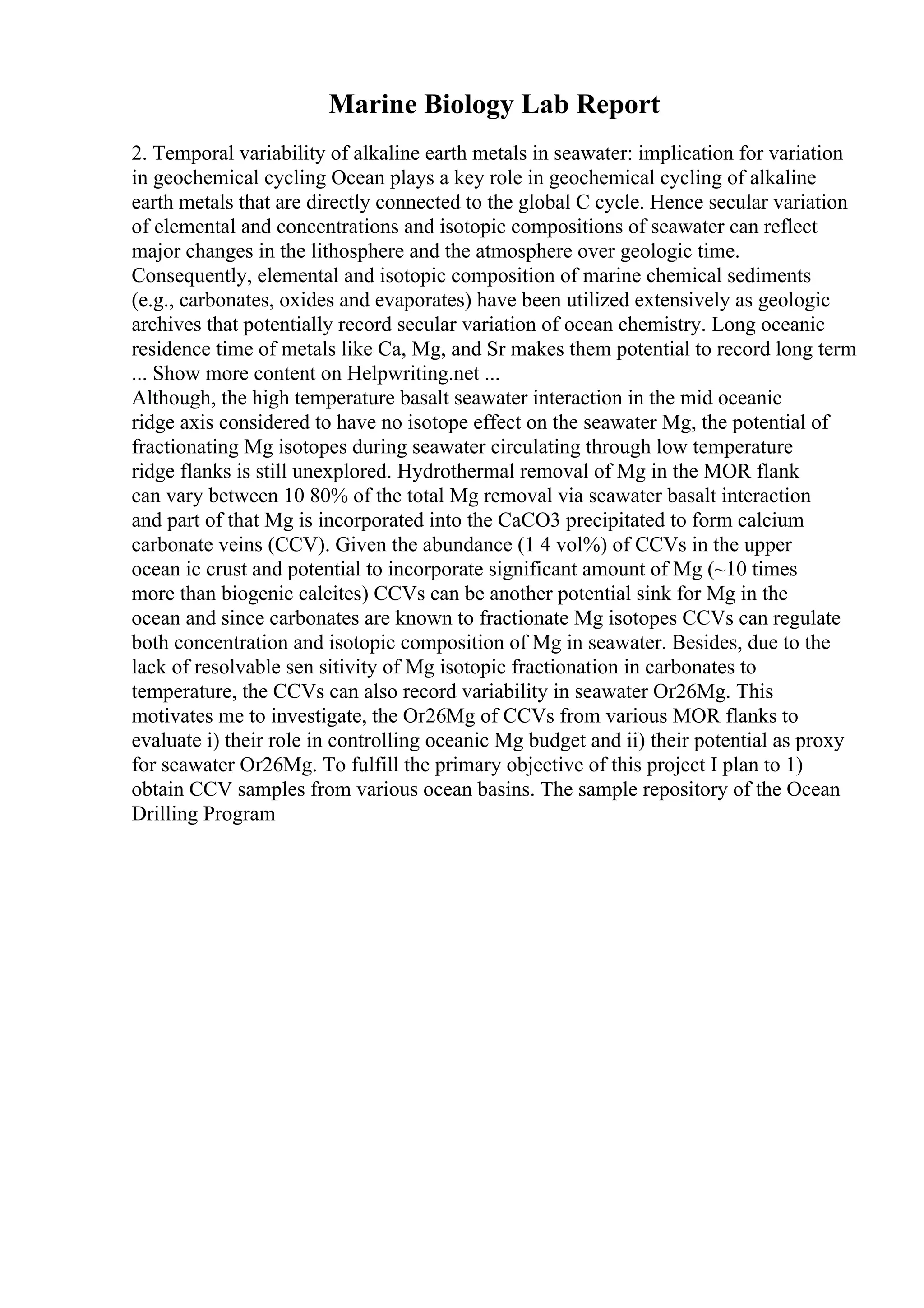 Marine Biology Lab Report
2. Temporal variability of alkaline earth metals in seawater: implication for variation
in geochemical cycling Ocean plays a key role in geochemical cycling of alkaline
earth metals that are directly connected to the global C cycle. Hence secular variation
of elemental and concentrations and isotopic compositions of seawater can reflect
major changes in the lithosphere and the atmosphere over geologic time.
Consequently, elemental and isotopic composition of marine chemical sediments
(e.g., carbonates, oxides and evaporates) have been utilized extensively as geologic
archives that potentially record secular variation of ocean chemistry. Long oceanic
residence time of metals like Ca, Mg, and Sr makes them potential to record long term
... Show more content on Helpwriting.net ...
Although, the high temperature basalt seawater interaction in the mid oceanic
ridge axis considered to have no isotope effect on the seawater Mg, the potential of
fractionating Mg isotopes during seawater circulating through low temperature
ridge flanks is still unexplored. Hydrothermal removal of Mg in the MOR flank
can vary between 10 80% of the total Mg removal via seawater basalt interaction
and part of that Mg is incorporated into the CaCO3 precipitated to form calcium
carbonate veins (CCV). Given the abundance (1 4 vol%) of CCVs in the upper
ocean ic crust and potential to incorporate significant amount of Mg (~10 times
more than biogenic calcites) CCVs can be another potential sink for Mg in the
ocean and since carbonates are known to fractionate Mg isotopes CCVs can regulate
both concentration and isotopic composition of Mg in seawater. Besides, due to the
lack of resolvable sen sitivity of Mg isotopic fractionation in carbonates to
temperature, the CCVs can also record variability in seawater Оґ26Mg. This
motivates me to investigate, the Оґ26Mg of CCVs from various MOR flanks to
evaluate i) their role in controlling oceanic Mg budget and ii) their potential as proxy
for seawater Оґ26Mg. To fulfill the primary objective of this project I plan to 1)
obtain CCV samples from various ocean basins. The sample repository of the Ocean
Drilling Program
 