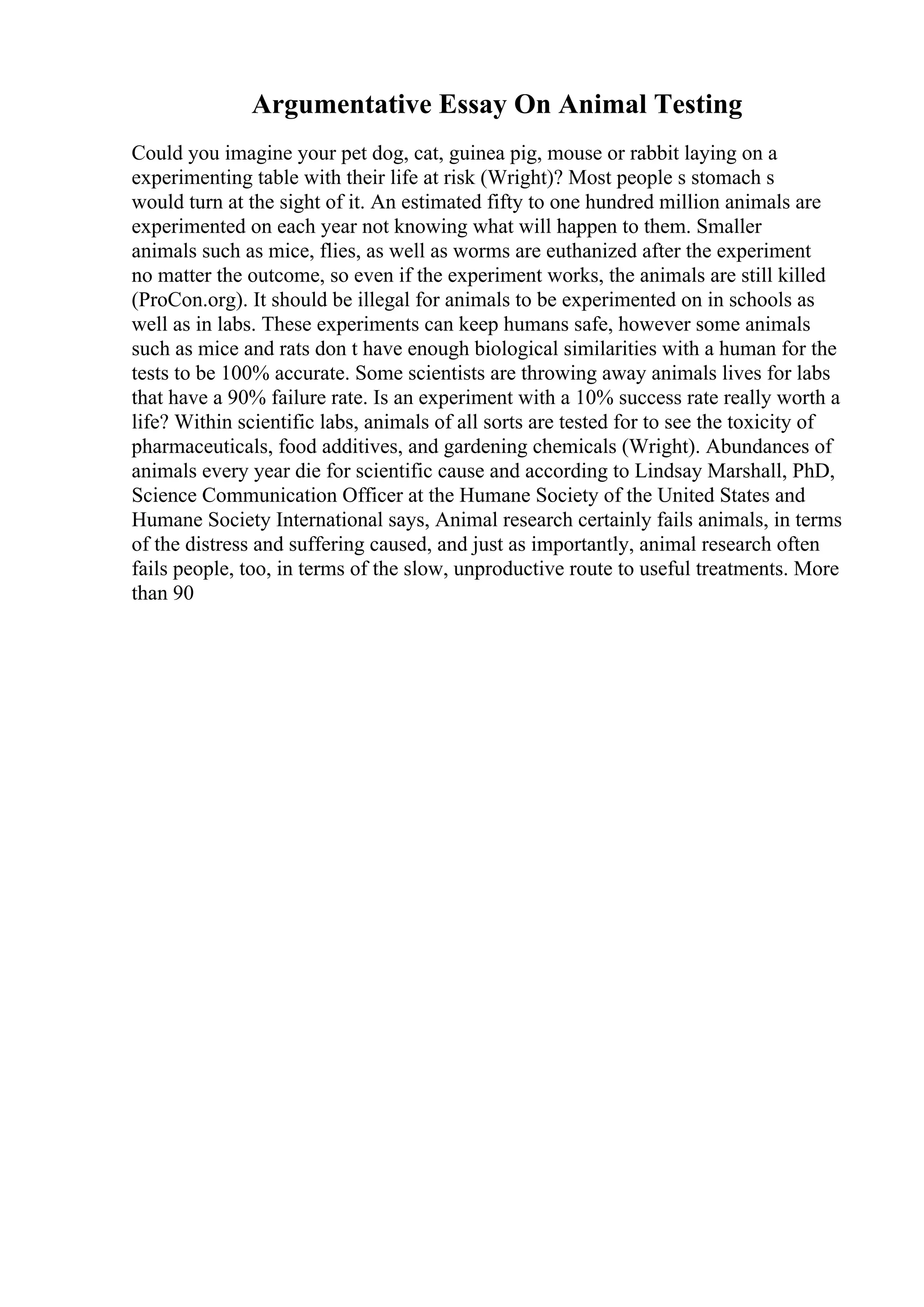 Argumentative Essay On Animal Testing
Could you imagine your pet dog, cat, guinea pig, mouse or rabbit laying on a
experimenting table with their life at risk (Wright)? Most people s stomach s
would turn at the sight of it. An estimated fifty to one hundred million animals are
experimented on each year not knowing what will happen to them. Smaller
animals such as mice, flies, as well as worms are euthanized after the experiment
no matter the outcome, so even if the experiment works, the animals are still killed
(ProCon.org). It should be illegal for animals to be experimented on in schools as
well as in labs. These experiments can keep humans safe, however some animals
such as mice and rats don t have enough biological similarities with a human for the
tests to be 100% accurate. Some scientists are throwing away animals lives for labs
that have a 90% failure rate. Is an experiment with a 10% success rate really worth a
life? Within scientific labs, animals of all sorts are tested for to see the toxicity of
pharmaceuticals, food additives, and gardening chemicals (Wright). Abundances of
animals every year die for scientific cause and according to Lindsay Marshall, PhD,
Science Communication Officer at the Humane Society of the United States and
Humane Society International says, Animal research certainly fails animals, in terms
of the distress and suffering caused, and just as importantly, animal research often
fails people, too, in terms of the slow, unproductive route to useful treatments. More
than 90
 