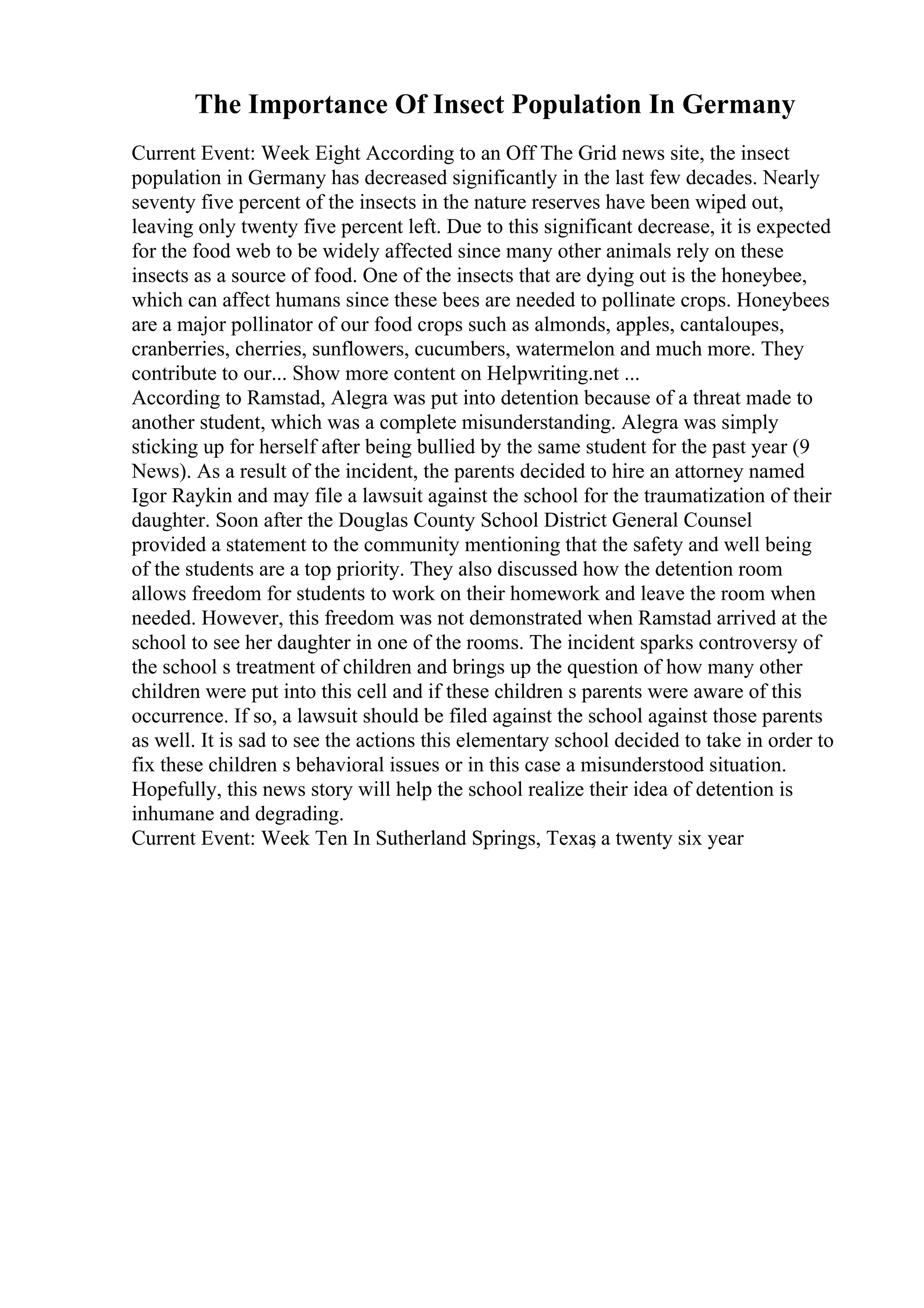 The Importance Of Insect Population In Germany
Current Event: Week Eight According to an Off The Grid news site, the insect
population in Germany has decreased significantly in the last few decades. Nearly
seventy five percent of the insects in the nature reserves have been wiped out,
leaving only twenty five percent left. Due to this significant decrease, it is expected
for the food web to be widely affected since many other animals rely on these
insects as a source of food. One of the insects that are dying out is the honeybee,
which can affect humans since these bees are needed to pollinate crops. Honeybees
are a major pollinator of our food crops such as almonds, apples, cantaloupes,
cranberries, cherries, sunflowers, cucumbers, watermelon and much more. They
contribute to our... Show more content on Helpwriting.net ...
According to Ramstad, Alegra was put into detention because of a threat made to
another student, which was a complete misunderstanding. Alegra was simply
sticking up for herself after being bullied by the same student for the past year (9
News). As a result of the incident, the parents decided to hire an attorney named
Igor Raykin and may file a lawsuit against the school for the traumatization of their
daughter. Soon after the Douglas County School District General Counsel
provided a statement to the community mentioning that the safety and well being
of the students are a top priority. They also discussed how the detention room
allows freedom for students to work on their homework and leave the room when
needed. However, this freedom was not demonstrated when Ramstad arrived at the
school to see her daughter in one of the rooms. The incident sparks controversy of
the school s treatment of children and brings up the question of how many other
children were put into this cell and if these children s parents were aware of this
occurrence. If so, a lawsuit should be filed against the school against those parents
as well. It is sad to see the actions this elementary school decided to take in order to
fix these children s behavioral issues or in this case a misunderstood situation.
Hopefully, this news story will help the school realize their idea of detention is
inhumane and degrading.
Current Event: Week Ten In Sutherland Springs, Texas
, a twenty six year
 