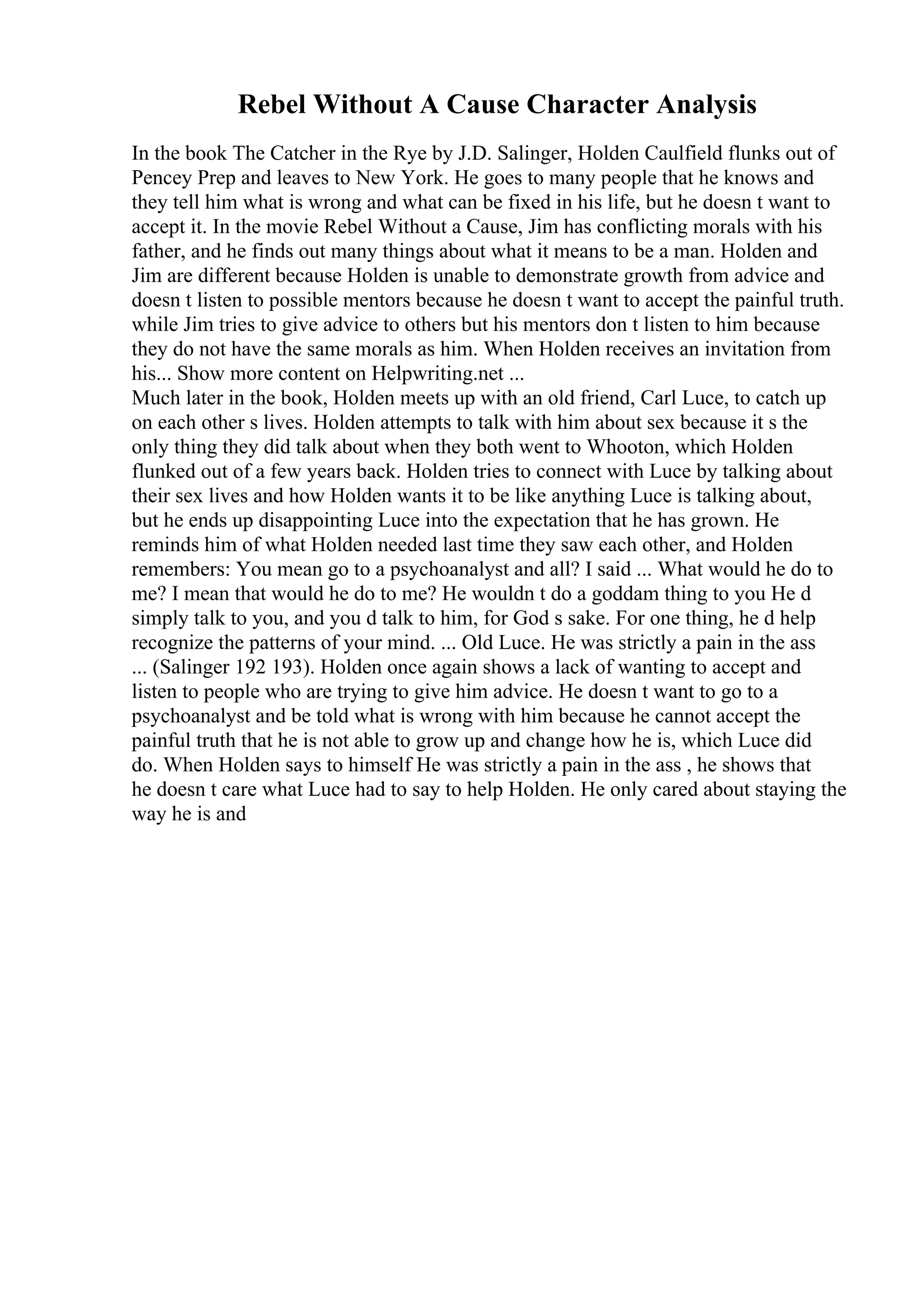 Rebel Without A Cause Character Analysis
In the book The Catcher in the Rye by J.D. Salinger, Holden Caulfield flunks out of
Pencey Prep and leaves to New York. He goes to many people that he knows and
they tell him what is wrong and what can be fixed in his life, but he doesn t want to
accept it. In the movie Rebel Without a Cause, Jim has conflicting morals with his
father, and he finds out many things about what it means to be a man. Holden and
Jim are different because Holden is unable to demonstrate growth from advice and
doesn t listen to possible mentors because he doesn t want to accept the painful truth.
while Jim tries to give advice to others but his mentors don t listen to him because
they do not have the same morals as him. When Holden receives an invitation from
his... Show more content on Helpwriting.net ...
Much later in the book, Holden meets up with an old friend, Carl Luce, to catch up
on each other s lives. Holden attempts to talk with him about sex because it s the
only thing they did talk about when they both went to Whooton, which Holden
flunked out of a few years back. Holden tries to connect with Luce by talking about
their sex lives and how Holden wants it to be like anything Luce is talking about,
but he ends up disappointing Luce into the expectation that he has grown. He
reminds him of what Holden needed last time they saw each other, and Holden
remembers: You mean go to a psychoanalyst and all? I said ... What would he do to
me? I mean that would he do to me? He wouldn t do a goddam thing to you He d
simply talk to you, and you d talk to him, for God s sake. For one thing, he d help
recognize the patterns of your mind. ... Old Luce. He was strictly a pain in the ass
... (Salinger 192 193). Holden once again shows a lack of wanting to accept and
listen to people who are trying to give him advice. He doesn t want to go to a
psychoanalyst and be told what is wrong with him because he cannot accept the
painful truth that he is not able to grow up and change how he is, which Luce did
do. When Holden says to himself He was strictly a pain in the ass , he shows that
he doesn t care what Luce had to say to help Holden. He only cared about staying the
way he is and
 