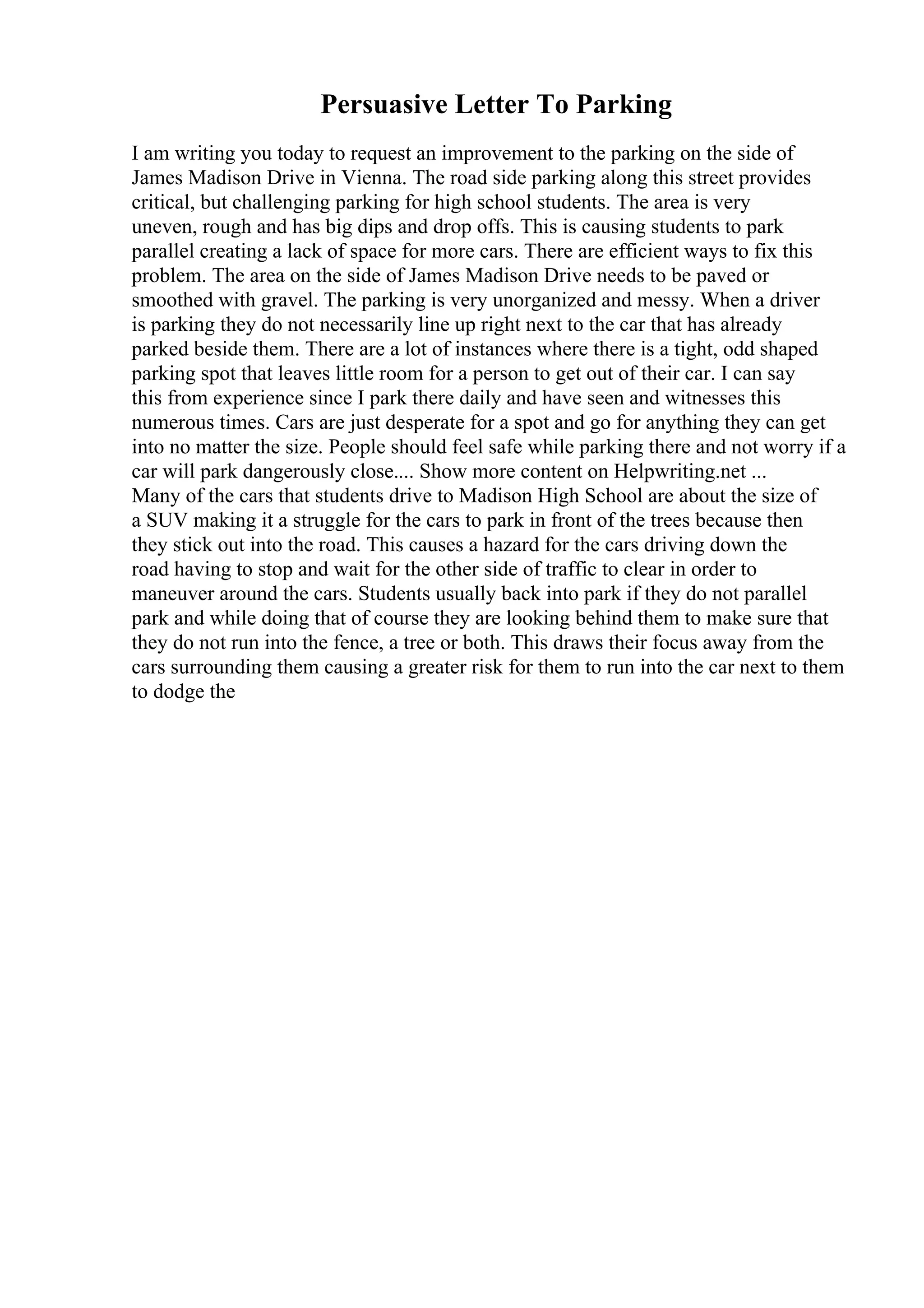 Persuasive Letter To Parking
I am writing you today to request an improvement to the parking on the side of
James Madison Drive in Vienna. The road side parking along this street provides
critical, but challenging parking for high school students. The area is very
uneven, rough and has big dips and drop offs. This is causing students to park
parallel creating a lack of space for more cars. There are efficient ways to fix this
problem. The area on the side of James Madison Drive needs to be paved or
smoothed with gravel. The parking is very unorganized and messy. When a driver
is parking they do not necessarily line up right next to the car that has already
parked beside them. There are a lot of instances where there is a tight, odd shaped
parking spot that leaves little room for a person to get out of their car. I can say
this from experience since I park there daily and have seen and witnesses this
numerous times. Cars are just desperate for a spot and go for anything they can get
into no matter the size. People should feel safe while parking there and not worry if a
car will park dangerously close.... Show more content on Helpwriting.net ...
Many of the cars that students drive to Madison High School are about the size of
a SUV making it a struggle for the cars to park in front of the trees because then
they stick out into the road. This causes a hazard for the cars driving down the
road having to stop and wait for the other side of traffic to clear in order to
maneuver around the cars. Students usually back into park if they do not parallel
park and while doing that of course they are looking behind them to make sure that
they do not run into the fence, a tree or both. This draws their focus away from the
cars surrounding them causing a greater risk for them to run into the car next to them
to dodge the
 