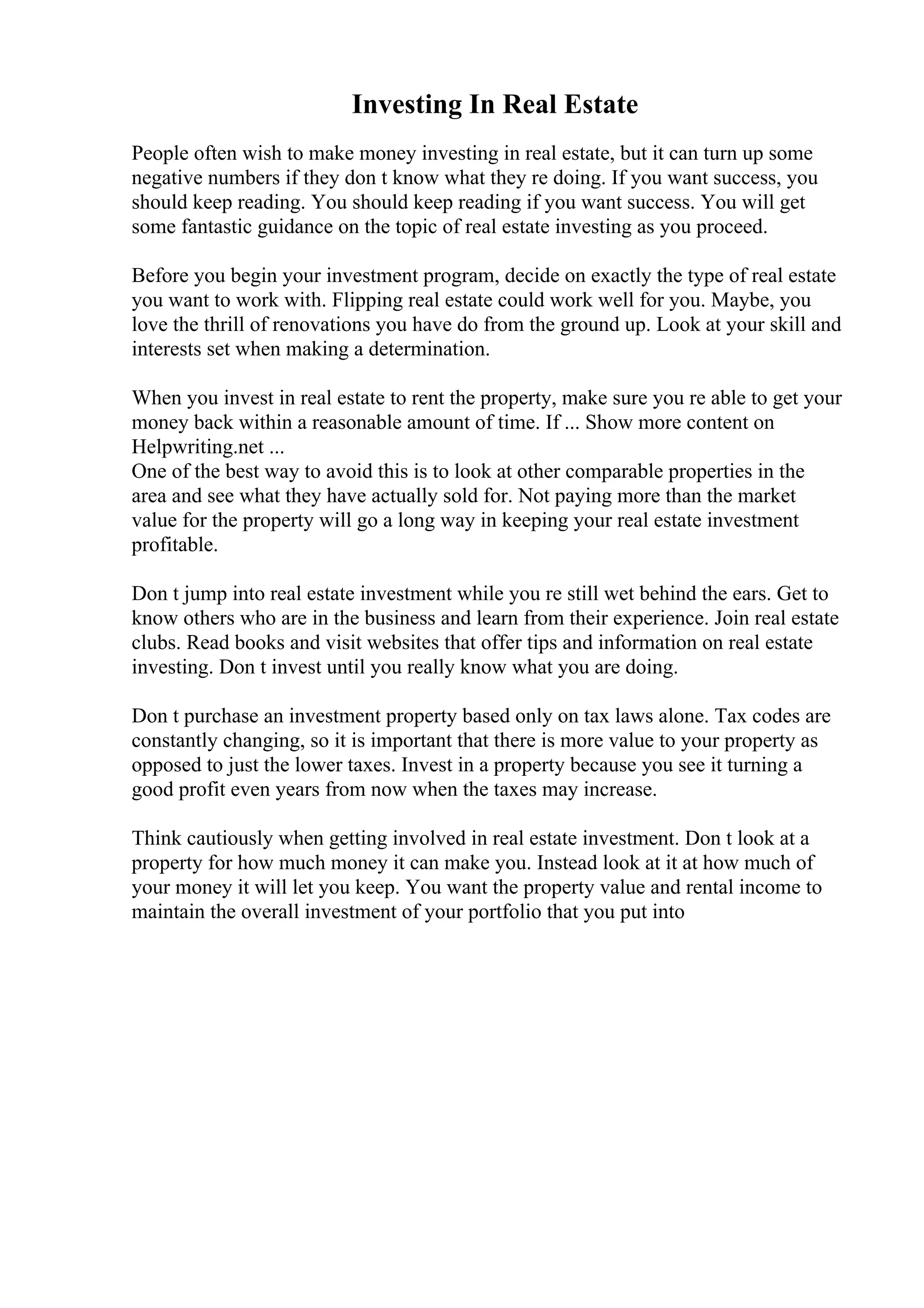 Investing In Real Estate
People often wish to make money investing in real estate, but it can turn up some
negative numbers if they don t know what they re doing. If you want success, you
should keep reading. You should keep reading if you want success. You will get
some fantastic guidance on the topic of real estate investing as you proceed.
Before you begin your investment program, decide on exactly the type of real estate
you want to work with. Flipping real estate could work well for you. Maybe, you
love the thrill of renovations you have do from the ground up. Look at your skill and
interests set when making a determination.
When you invest in real estate to rent the property, make sure you re able to get your
money back within a reasonable amount of time. If ... Show more content on
Helpwriting.net ...
One of the best way to avoid this is to look at other comparable properties in the
area and see what they have actually sold for. Not paying more than the market
value for the property will go a long way in keeping your real estate investment
profitable.
Don t jump into real estate investment while you re still wet behind the ears. Get to
know others who are in the business and learn from their experience. Join real estate
clubs. Read books and visit websites that offer tips and information on real estate
investing. Don t invest until you really know what you are doing.
Don t purchase an investment property based only on tax laws alone. Tax codes are
constantly changing, so it is important that there is more value to your property as
opposed to just the lower taxes. Invest in a property because you see it turning a
good profit even years from now when the taxes may increase.
Think cautiously when getting involved in real estate investment. Don t look at a
property for how much money it can make you. Instead look at it at how much of
your money it will let you keep. You want the property value and rental income to
maintain the overall investment of your portfolio that you put into
 