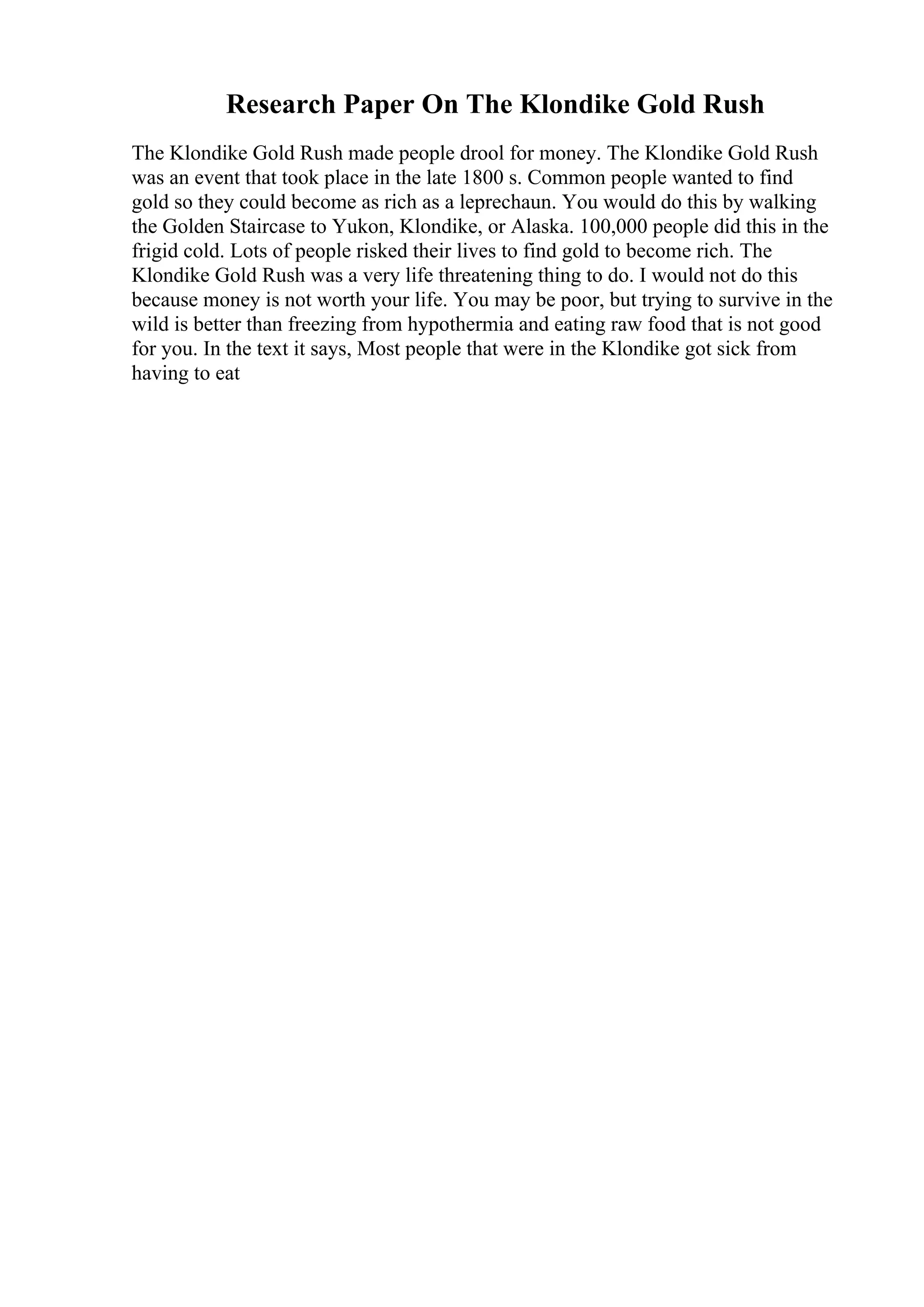 Research Paper On The Klondike Gold Rush
The Klondike Gold Rush made people drool for money. The Klondike Gold Rush
was an event that took place in the late 1800 s. Common people wanted to find
gold so they could become as rich as a leprechaun. You would do this by walking
the Golden Staircase to Yukon, Klondike, or Alaska. 100,000 people did this in the
frigid cold. Lots of people risked their lives to find gold to become rich. The
Klondike Gold Rush was a very life threatening thing to do. I would not do this
because money is not worth your life. You may be poor, but trying to survive in the
wild is better than freezing from hypothermia and eating raw food that is not good
for you. In the text it says, Most people that were in the Klondike got sick from
having to eat
 
