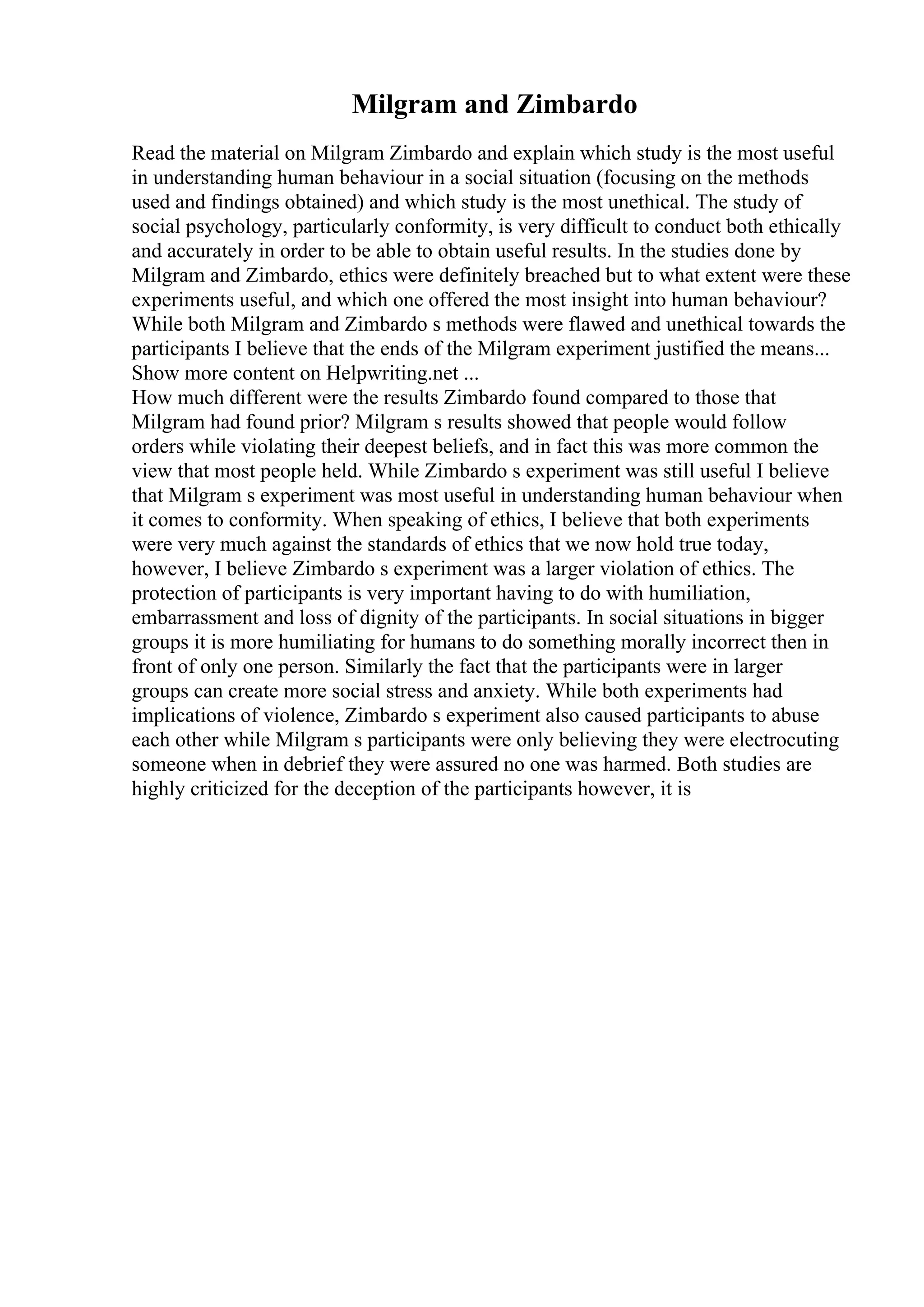 Milgram and Zimbardo
Read the material on Milgram Zimbardo and explain which study is the most useful
in understanding human behaviour in a social situation (focusing on the methods
used and findings obtained) and which study is the most unethical. The study of
social psychology, particularly conformity, is very difficult to conduct both ethically
and accurately in order to be able to obtain useful results. In the studies done by
Milgram and Zimbardo, ethics were definitely breached but to what extent were these
experiments useful, and which one offered the most insight into human behaviour?
While both Milgram and Zimbardo s methods were flawed and unethical towards the
participants I believe that the ends of the Milgram experiment justified the means...
Show more content on Helpwriting.net ...
How much different were the results Zimbardo found compared to those that
Milgram had found prior? Milgram s results showed that people would follow
orders while violating their deepest beliefs, and in fact this was more common the
view that most people held. While Zimbardo s experiment was still useful I believe
that Milgram s experiment was most useful in understanding human behaviour when
it comes to conformity. When speaking of ethics, I believe that both experiments
were very much against the standards of ethics that we now hold true today,
however, I believe Zimbardo s experiment was a larger violation of ethics. The
protection of participants is very important having to do with humiliation,
embarrassment and loss of dignity of the participants. In social situations in bigger
groups it is more humiliating for humans to do something morally incorrect then in
front of only one person. Similarly the fact that the participants were in larger
groups can create more social stress and anxiety. While both experiments had
implications of violence, Zimbardo s experiment also caused participants to abuse
each other while Milgram s participants were only believing they were electrocuting
someone when in debrief they were assured no one was harmed. Both studies are
highly criticized for the deception of the participants however, it is
 