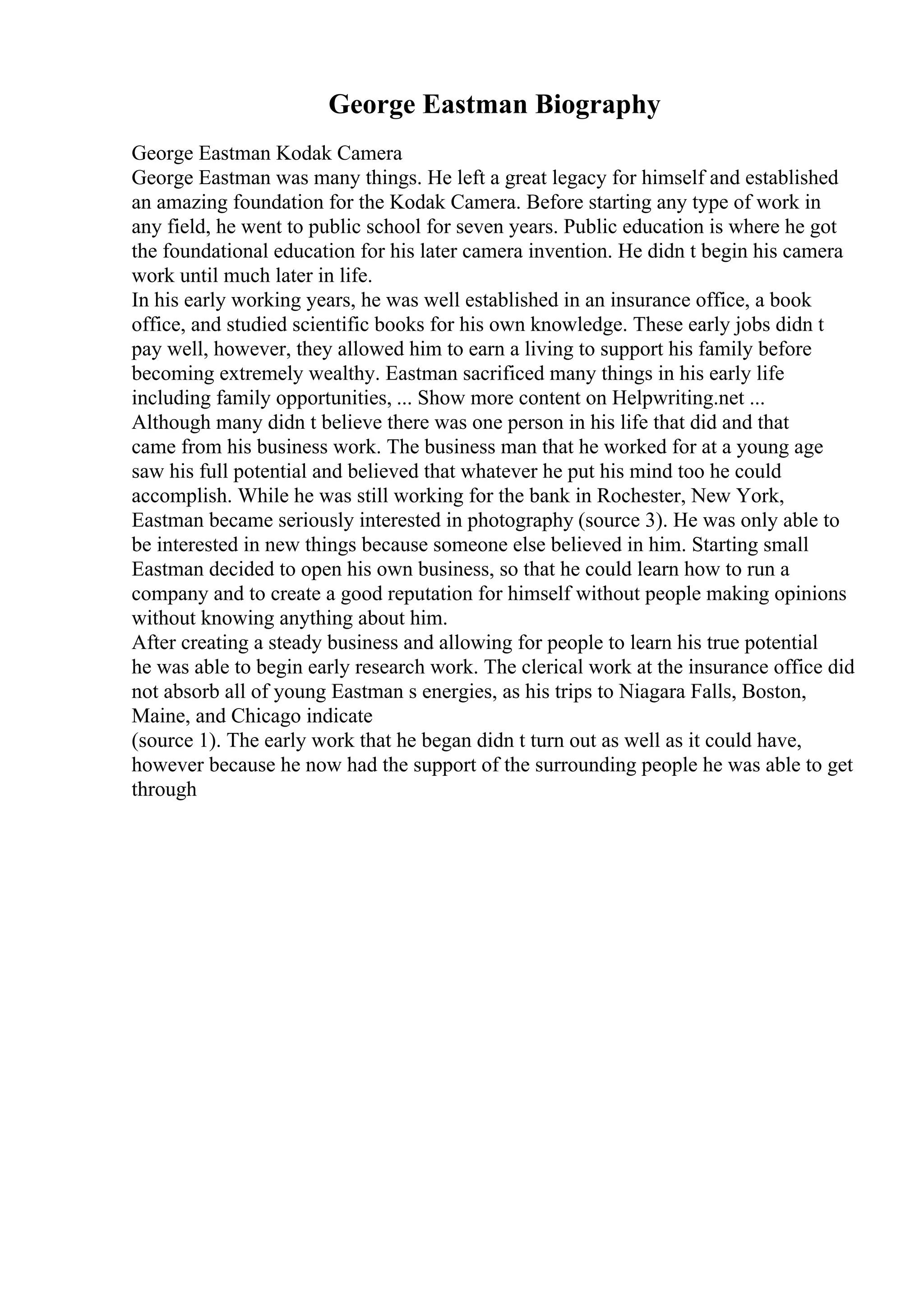 George Eastman Biography
George Eastman Kodak Camera
George Eastman was many things. He left a great legacy for himself and established
an amazing foundation for the Kodak Camera. Before starting any type of work in
any field, he went to public school for seven years. Public education is where he got
the foundational education for his later camera invention. He didn t begin his camera
work until much later in life.
In his early working years, he was well established in an insurance office, a book
office, and studied scientific books for his own knowledge. These early jobs didn t
pay well, however, they allowed him to earn a living to support his family before
becoming extremely wealthy. Eastman sacrificed many things in his early life
including family opportunities, ... Show more content on Helpwriting.net ...
Although many didn t believe there was one person in his life that did and that
came from his business work. The business man that he worked for at a young age
saw his full potential and believed that whatever he put his mind too he could
accomplish. While he was still working for the bank in Rochester, New York,
Eastman became seriously interested in photography (source 3). He was only able to
be interested in new things because someone else believed in him. Starting small
Eastman decided to open his own business, so that he could learn how to run a
company and to create a good reputation for himself without people making opinions
without knowing anything about him.
After creating a steady business and allowing for people to learn his true potential
he was able to begin early research work. The clerical work at the insurance office did
not absorb all of young Eastman s energies, as his trips to Niagara Falls, Boston,
Maine, and Chicago indicate
(source 1). The early work that he began didn t turn out as well as it could have,
however because he now had the support of the surrounding people he was able to get
through
 