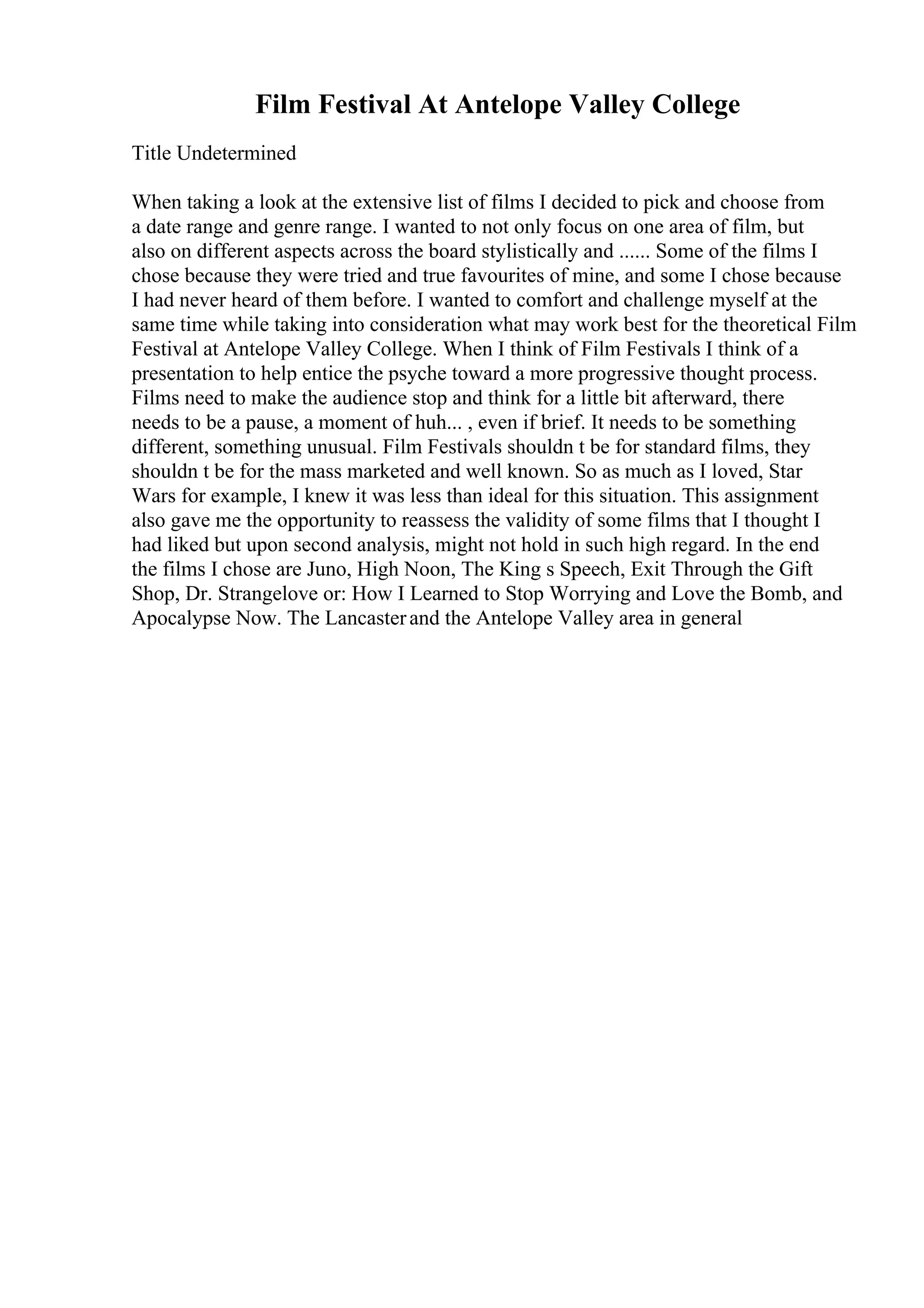Film Festival At Antelope Valley College
Title Undetermined
When taking a look at the extensive list of films I decided to pick and choose from
a date range and genre range. I wanted to not only focus on one area of film, but
also on different aspects across the board stylistically and ...... Some of the films I
chose because they were tried and true favourites of mine, and some I chose because
I had never heard of them before. I wanted to comfort and challenge myself at the
same time while taking into consideration what may work best for the theoretical Film
Festival at Antelope Valley College. When I think of Film Festivals I think of a
presentation to help entice the psyche toward a more progressive thought process.
Films need to make the audience stop and think for a little bit afterward, there
needs to be a pause, a moment of huh... , even if brief. It needs to be something
different, something unusual. Film Festivals shouldn t be for standard films, they
shouldn t be for the mass marketed and well known. So as much as I loved, Star
Wars for example, I knew it was less than ideal for this situation. This assignment
also gave me the opportunity to reassess the validity of some films that I thought I
had liked but upon second analysis, might not hold in such high regard. In the end
the films I chose are Juno, High Noon, The King s Speech, Exit Through the Gift
Shop, Dr. Strangelove or: How I Learned to Stop Worrying and Love the Bomb, and
Apocalypse Now. The Lancasterand the Antelope Valley area in general
 