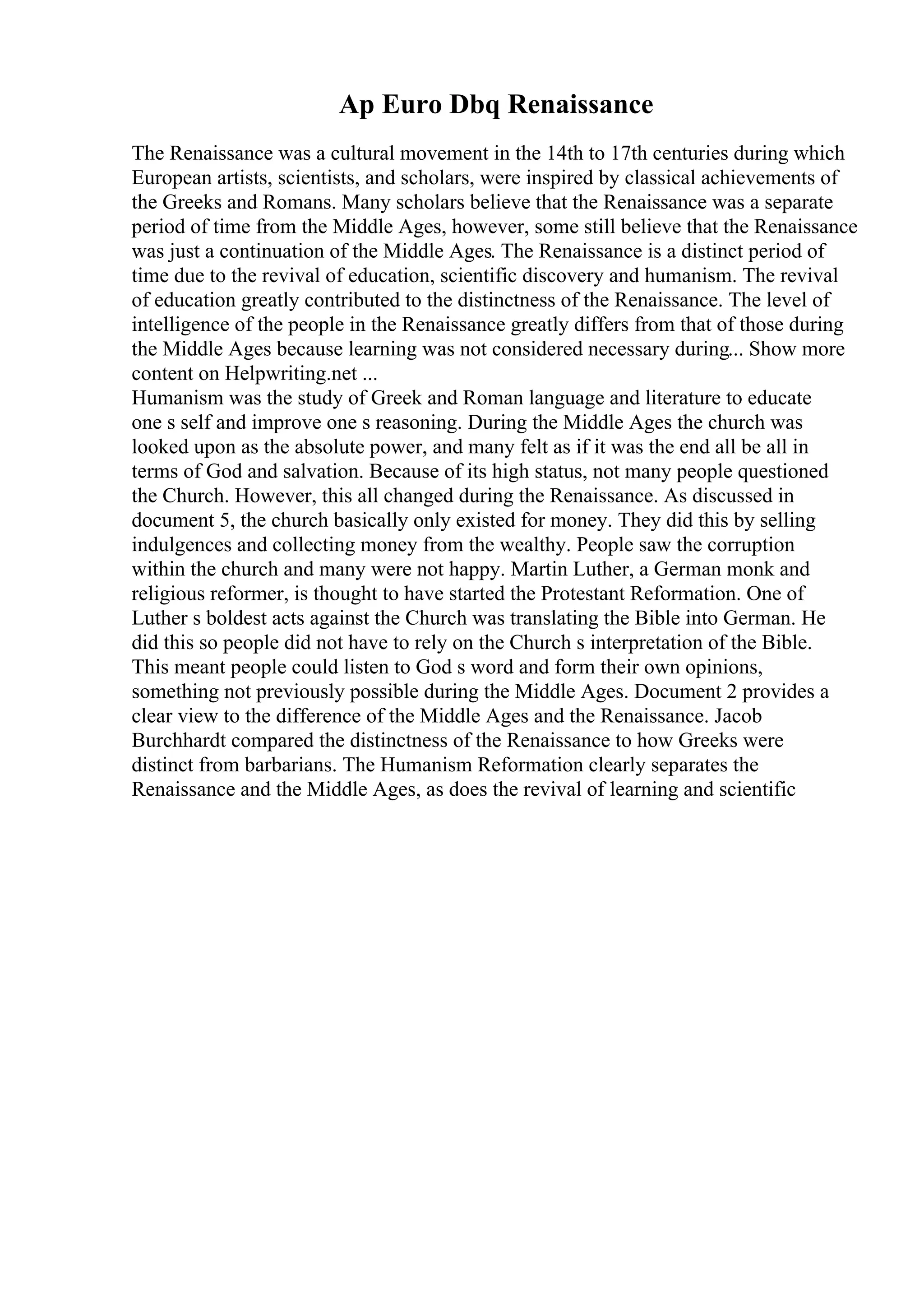 Ap Euro Dbq Renaissance
The Renaissance was a cultural movement in the 14th to 17th centuries during which
European artists, scientists, and scholars, were inspired by classical achievements of
the Greeks and Romans. Many scholars believe that the Renaissance was a separate
period of time from the Middle Ages, however, some still believe that the Renaissance
was just a continuation of the Middle Ages. The Renaissance is a distinct period of
time due to the revival of education, scientific discovery and humanism. The revival
of education greatly contributed to the distinctness of the Renaissance. The level of
intelligence of the people in the Renaissance greatly differs from that of those during
the Middle Ages because learning was not considered necessary during... Show more
content on Helpwriting.net ...
Humanism was the study of Greek and Roman language and literature to educate
one s self and improve one s reasoning. During the Middle Ages the church was
looked upon as the absolute power, and many felt as if it was the end all be all in
terms of God and salvation. Because of its high status, not many people questioned
the Church. However, this all changed during the Renaissance. As discussed in
document 5, the church basically only existed for money. They did this by selling
indulgences and collecting money from the wealthy. People saw the corruption
within the church and many were not happy. Martin Luther, a German monk and
religious reformer, is thought to have started the Protestant Reformation. One of
Luther s boldest acts against the Church was translating the Bible into German. He
did this so people did not have to rely on the Church s interpretation of the Bible.
This meant people could listen to God s word and form their own opinions,
something not previously possible during the Middle Ages. Document 2 provides a
clear view to the difference of the Middle Ages and the Renaissance. Jacob
Burchhardt compared the distinctness of the Renaissance to how Greeks were
distinct from barbarians. The Humanism Reformation clearly separates the
Renaissance and the Middle Ages, as does the revival of learning and scientific
 