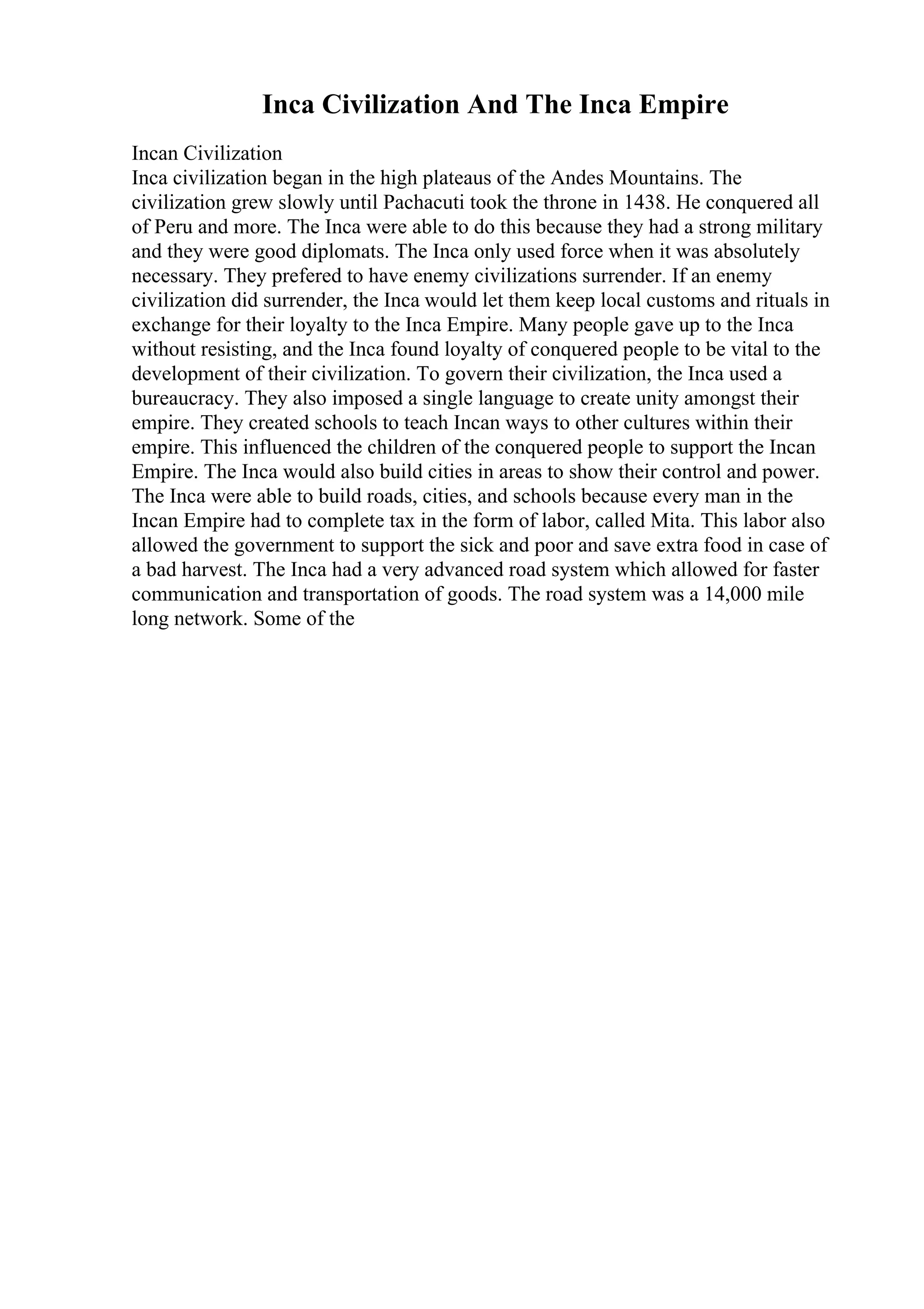 Inca Civilization And The Inca Empire
Incan Civilization
Inca civilization began in the high plateaus of the Andes Mountains. The
civilization grew slowly until Pachacuti took the throne in 1438. He conquered all
of Peru and more. The Inca were able to do this because they had a strong military
and they were good diplomats. The Inca only used force when it was absolutely
necessary. They prefered to have enemy civilizations surrender. If an enemy
civilization did surrender, the Inca would let them keep local customs and rituals in
exchange for their loyalty to the Inca Empire. Many people gave up to the Inca
without resisting, and the Inca found loyalty of conquered people to be vital to the
development of their civilization. To govern their civilization, the Inca used a
bureaucracy. They also imposed a single language to create unity amongst their
empire. They created schools to teach Incan ways to other cultures within their
empire. This influenced the children of the conquered people to support the Incan
Empire. The Inca would also build cities in areas to show their control and power.
The Inca were able to build roads, cities, and schools because every man in the
Incan Empire had to complete tax in the form of labor, called Mita. This labor also
allowed the government to support the sick and poor and save extra food in case of
a bad harvest. The Inca had a very advanced road system which allowed for faster
communication and transportation of goods. The road system was a 14,000 mile
long network. Some of the
 