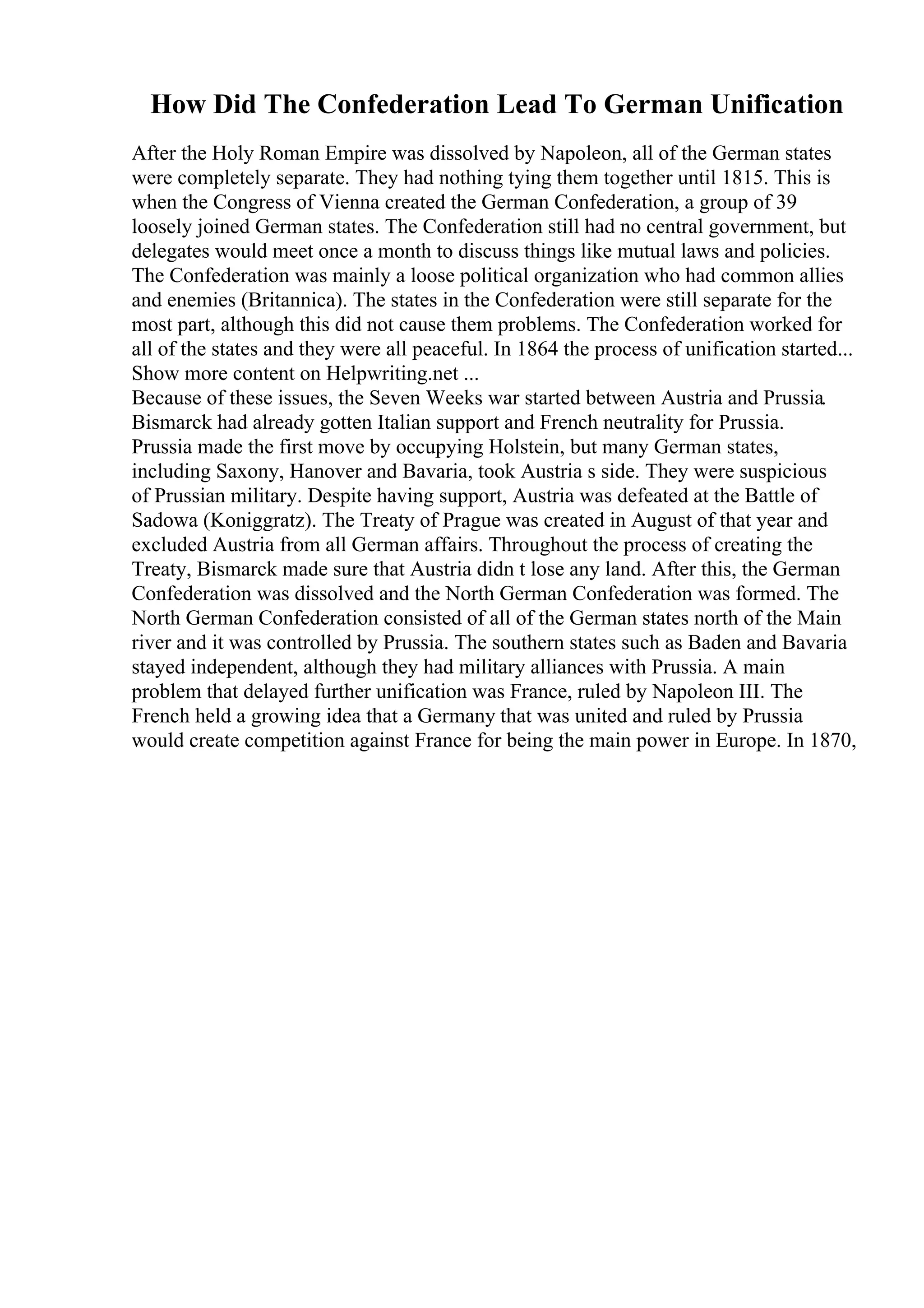 How Did The Confederation Lead To German Unification
After the Holy Roman Empire was dissolved by Napoleon, all of the German states
were completely separate. They had nothing tying them together until 1815. This is
when the Congress of Vienna created the German Confederation, a group of 39
loosely joined German states. The Confederation still had no central government, but
delegates would meet once a month to discuss things like mutual laws and policies.
The Confederation was mainly a loose political organization who had common allies
and enemies (Britannica). The states in the Confederation were still separate for the
most part, although this did not cause them problems. The Confederation worked for
all of the states and they were all peaceful. In 1864 the process of unification started...
Show more content on Helpwriting.net ...
Because of these issues, the Seven Weeks war started between Austria and Prussia.
Bismarck had already gotten Italian support and French neutrality for Prussia.
Prussia made the first move by occupying Holstein, but many German states,
including Saxony, Hanover and Bavaria, took Austria s side. They were suspicious
of Prussian military. Despite having support, Austria was defeated at the Battle of
Sadowa (Koniggratz). The Treaty of Prague was created in August of that year and
excluded Austria from all German affairs. Throughout the process of creating the
Treaty, Bismarck made sure that Austria didn t lose any land. After this, the German
Confederation was dissolved and the North German Confederation was formed. The
North German Confederation consisted of all of the German states north of the Main
river and it was controlled by Prussia. The southern states such as Baden and Bavaria
stayed independent, although they had military alliances with Prussia. A main
problem that delayed further unification was France, ruled by Napoleon III. The
French held a growing idea that a Germany that was united and ruled by Prussia
would create competition against France for being the main power in Europe. In 1870,
 