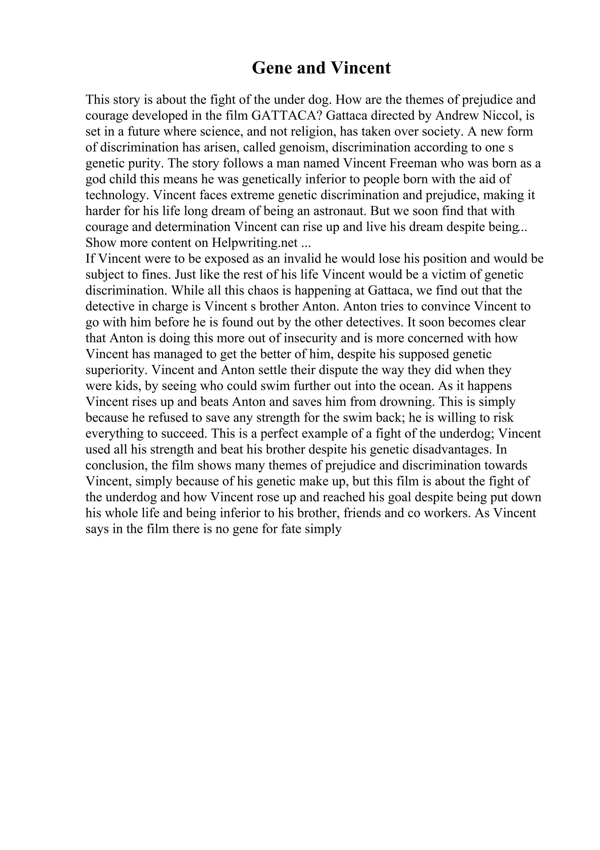 Gene and Vincent
This story is about the fight of the under dog. How are the themes of prejudice and
courage developed in the film GATTACA? Gattaca directed by Andrew Niccol, is
set in a future where science, and not religion, has taken over society. A new form
of discrimination has arisen, called genoism, discrimination according to one s
genetic purity. The story follows a man named Vincent Freeman who was born as a
god child this means he was genetically inferior to people born with the aid of
technology. Vincent faces extreme genetic discrimination and prejudice, making it
harder for his life long dream of being an astronaut. But we soon find that with
courage and determination Vincent can rise up and live his dream despite being...
Show more content on Helpwriting.net ...
If Vincent were to be exposed as an invalid he would lose his position and would be
subject to fines. Just like the rest of his life Vincent would be a victim of genetic
discrimination. While all this chaos is happening at Gattaca, we find out that the
detective in charge is Vincent s brother Anton. Anton tries to convince Vincent to
go with him before he is found out by the other detectives. It soon becomes clear
that Anton is doing this more out of insecurity and is more concerned with how
Vincent has managed to get the better of him, despite his supposed genetic
superiority. Vincent and Anton settle their dispute the way they did when they
were kids, by seeing who could swim further out into the ocean. As it happens
Vincent rises up and beats Anton and saves him from drowning. This is simply
because he refused to save any strength for the swim back; he is willing to risk
everything to succeed. This is a perfect example of a fight of the underdog; Vincent
used all his strength and beat his brother despite his genetic disadvantages. In
conclusion, the film shows many themes of prejudice and discrimination towards
Vincent, simply because of his genetic make up, but this film is about the fight of
the underdog and how Vincent rose up and reached his goal despite being put down
his whole life and being inferior to his brother, friends and co workers. As Vincent
says in the film there is no gene for fate simply
 
