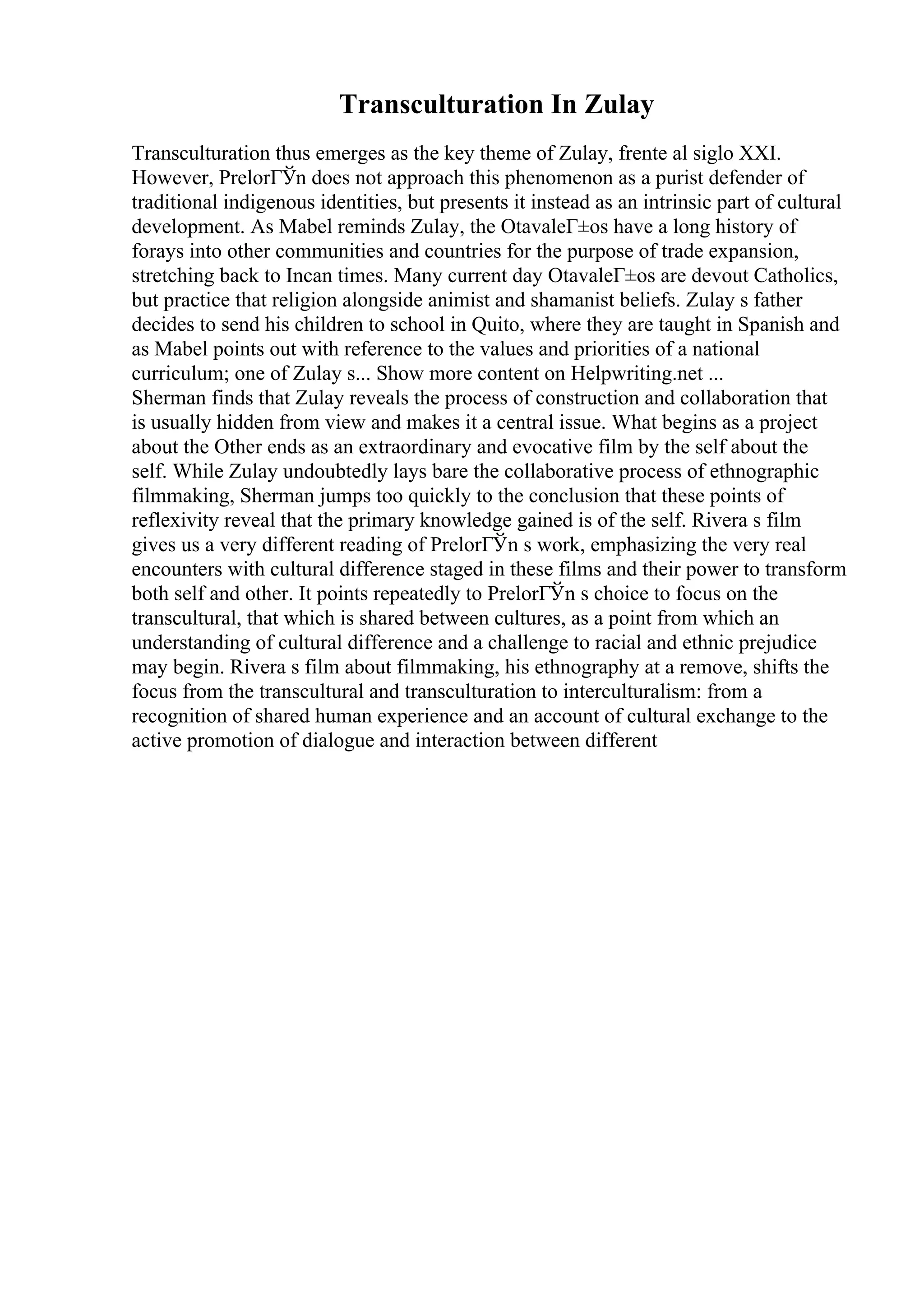 Transculturation In Zulay
Transculturation thus emerges as the key theme of Zulay, frente al siglo XXI.
However, PrelorГЎn does not approach this phenomenon as a purist defender of
traditional indigenous identities, but presents it instead as an intrinsic part of cultural
development. As Mabel reminds Zulay, the OtavaleГ±os have a long history of
forays into other communities and countries for the purpose of trade expansion,
stretching back to Incan times. Many current day OtavaleГ±os are devout Catholics,
but practice that religion alongside animist and shamanist beliefs. Zulay s father
decides to send his children to school in Quito, where they are taught in Spanish and
as Mabel points out with reference to the values and priorities of a national
curriculum; one of Zulay s... Show more content on Helpwriting.net ...
Sherman finds that Zulay reveals the process of construction and collaboration that
is usually hidden from view and makes it a central issue. What begins as a project
about the Other ends as an extraordinary and evocative film by the self about the
self. While Zulay undoubtedly lays bare the collaborative process of ethnographic
filmmaking, Sherman jumps too quickly to the conclusion that these points of
reflexivity reveal that the primary knowledge gained is of the self. Rivera s film
gives us a very different reading of PrelorГЎn s work, emphasizing the very real
encounters with cultural difference staged in these films and their power to transform
both self and other. It points repeatedly to PrelorГЎn s choice to focus on the
transcultural, that which is shared between cultures, as a point from which an
understanding of cultural difference and a challenge to racial and ethnic prejudice
may begin. Rivera s film about filmmaking, his ethnography at a remove, shifts the
focus from the transcultural and transculturation to interculturalism: from a
recognition of shared human experience and an account of cultural exchange to the
active promotion of dialogue and interaction between different
 