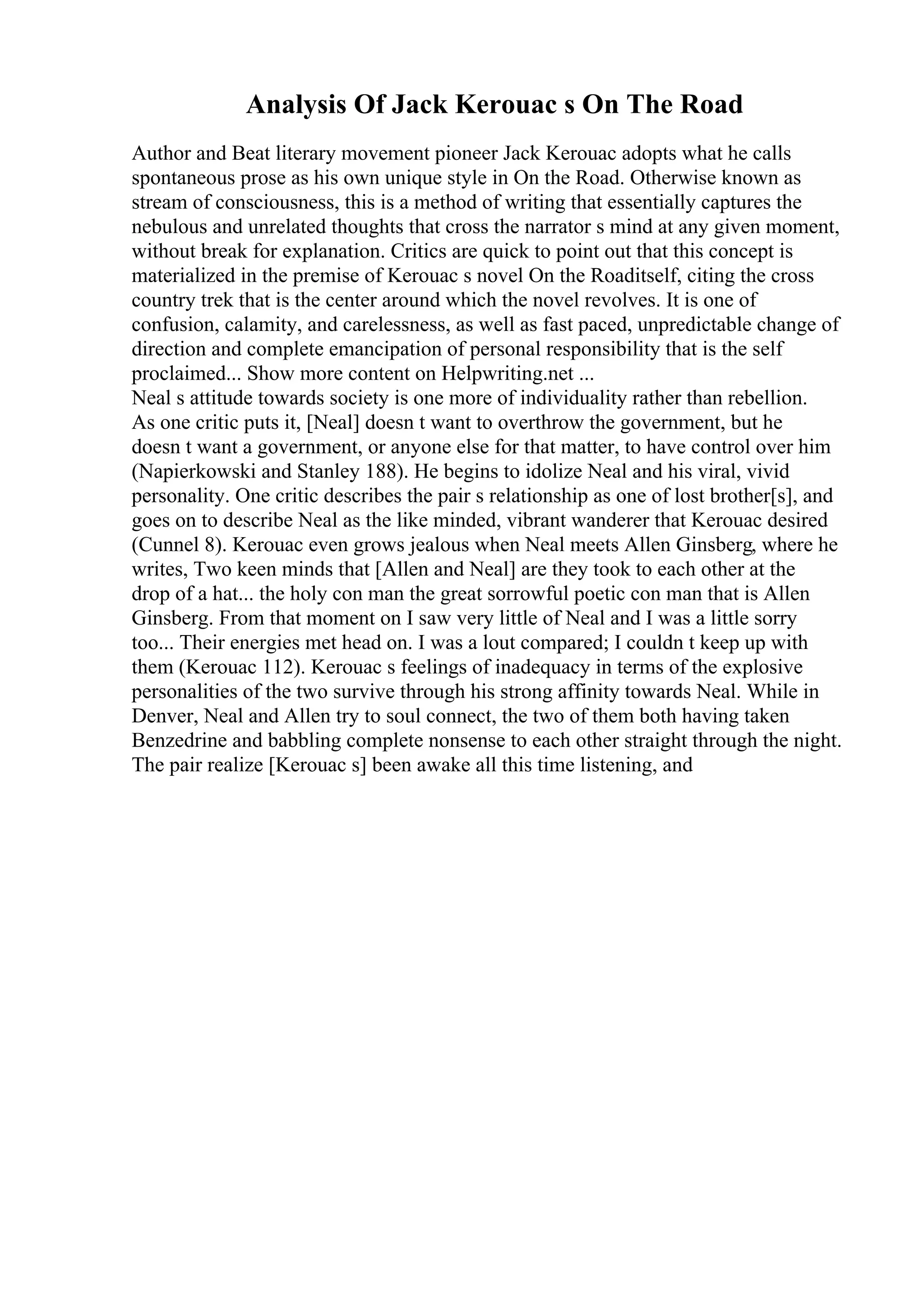 Analysis Of Jack Kerouac s On The Road
Author and Beat literary movement pioneer Jack Kerouac adopts what he calls
spontaneous prose as his own unique style in On the Road. Otherwise known as
stream of consciousness, this is a method of writing that essentially captures the
nebulous and unrelated thoughts that cross the narrator s mind at any given moment,
without break for explanation. Critics are quick to point out that this concept is
materialized in the premise of Kerouac s novel On the Roaditself, citing the cross
country trek that is the center around which the novel revolves. It is one of
confusion, calamity, and carelessness, as well as fast paced, unpredictable change of
direction and complete emancipation of personal responsibility that is the self
proclaimed... Show more content on Helpwriting.net ...
Neal s attitude towards society is one more of individuality rather than rebellion.
As one critic puts it, [Neal] doesn t want to overthrow the government, but he
doesn t want a government, or anyone else for that matter, to have control over him
(Napierkowski and Stanley 188). He begins to idolize Neal and his viral, vivid
personality. One critic describes the pair s relationship as one of lost brother[s], and
goes on to describe Neal as the like minded, vibrant wanderer that Kerouac desired
(Cunnel 8). Kerouac even grows jealous when Neal meets Allen Ginsberg, where he
writes, Two keen minds that [Allen and Neal] are they took to each other at the
drop of a hat... the holy con man the great sorrowful poetic con man that is Allen
Ginsberg. From that moment on I saw very little of Neal and I was a little sorry
too... Their energies met head on. I was a lout compared; I couldn t keep up with
them (Kerouac 112). Kerouac s feelings of inadequacy in terms of the explosive
personalities of the two survive through his strong affinity towards Neal. While in
Denver, Neal and Allen try to soul connect, the two of them both having taken
Benzedrine and babbling complete nonsense to each other straight through the night.
The pair realize [Kerouac s] been awake all this time listening, and
 