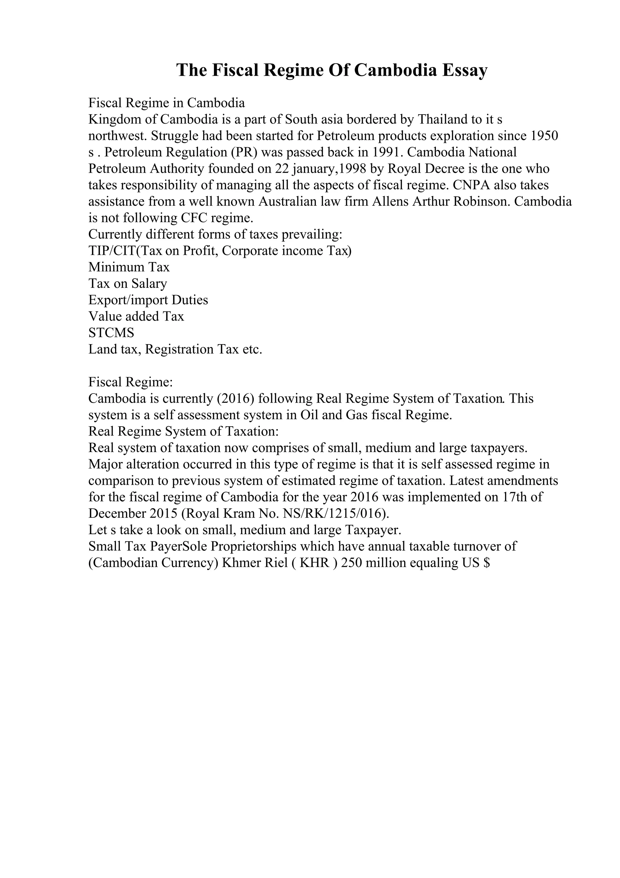 The Fiscal Regime Of Cambodia Essay
Fiscal Regime in Cambodia
Kingdom of Cambodia is a part of South asia bordered by Thailand to it s
northwest. Struggle had been started for Petroleum products exploration since 1950
s . Petroleum Regulation (PR) was passed back in 1991. Cambodia National
Petroleum Authority founded on 22 january,1998 by Royal Decree is the one who
takes responsibility of managing all the aspects of fiscal regime. CNPA also takes
assistance from a well known Australian law firm Allens Arthur Robinson. Cambodia
is not following CFC regime.
Currently different forms of taxes prevailing:
TIP/CIT(Tax on Profit, Corporate income Tax)
Minimum Tax
Tax on Salary
Export/import Duties
Value added Tax
STCMS
Land tax, Registration Tax etc.
Fiscal Regime:
Cambodia is currently (2016) following Real Regime System of Taxation. This
system is a self assessment system in Oil and Gas fiscal Regime.
Real Regime System of Taxation:
Real system of taxation now comprises of small, medium and large taxpayers.
Major alteration occurred in this type of regime is that it is self assessed regime in
comparison to previous system of estimated regime of taxation. Latest amendments
for the fiscal regime of Cambodia for the year 2016 was implemented on 17th of
December 2015 (Royal Kram No. NS/RK/1215/016).
Let s take a look on small, medium and large Taxpayer.
Small Tax PayerSole Proprietorships which have annual taxable turnover of
(Cambodian Currency) Khmer Riel ( KHR ) 250 million equaling US $
 