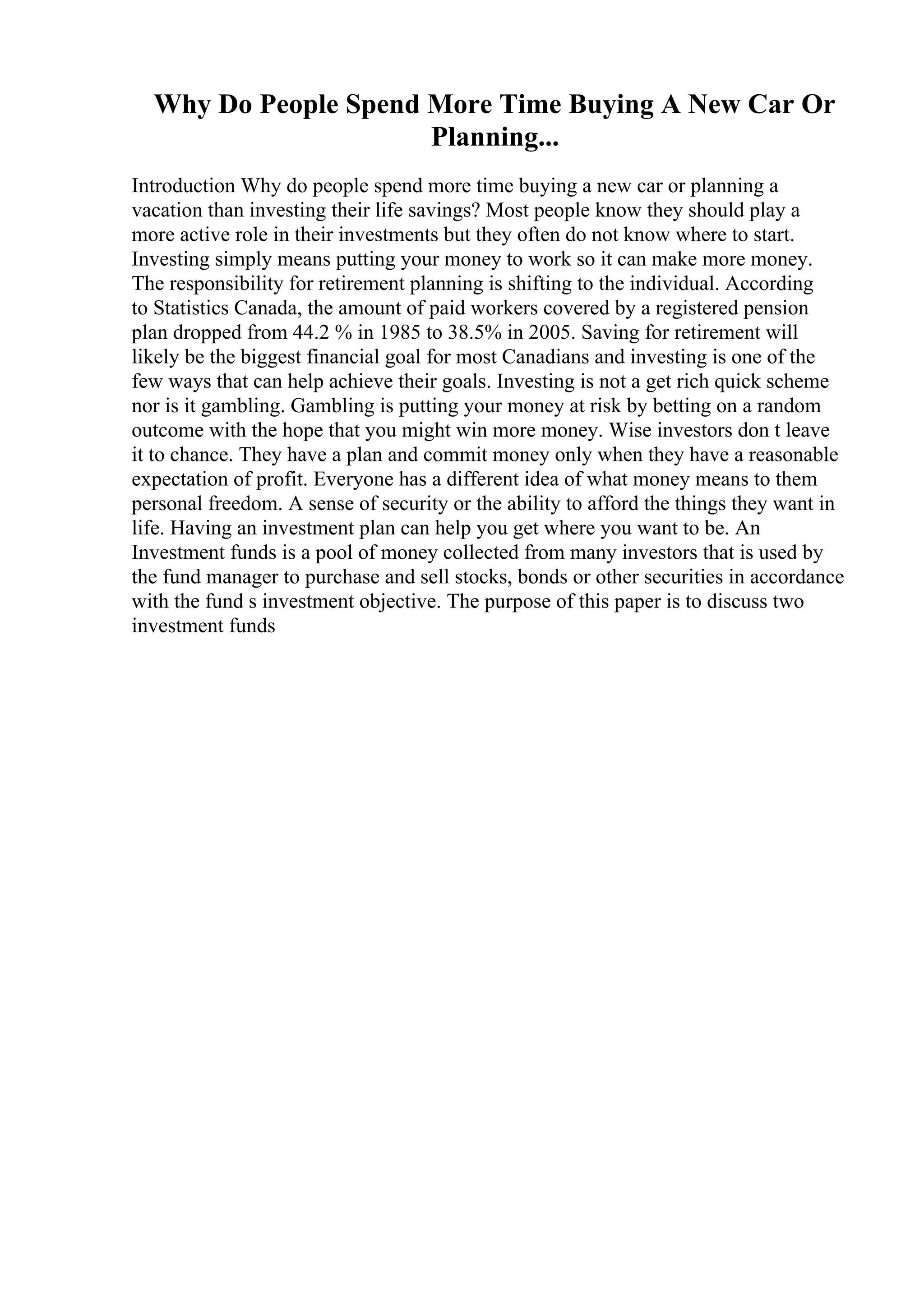 Why Do People Spend More Time Buying A New Car Or
Planning...
Introduction Why do people spend more time buying a new car or planning a
vacation than investing their life savings? Most people know they should play a
more active role in their investments but they often do not know where to start.
Investing simply means putting your money to work so it can make more money.
The responsibility for retirement planning is shifting to the individual. According
to Statistics Canada, the amount of paid workers covered by a registered pension
plan dropped from 44.2 % in 1985 to 38.5% in 2005. Saving for retirement will
likely be the biggest financial goal for most Canadians and investing is one of the
few ways that can help achieve their goals. Investing is not a get rich quick scheme
nor is it gambling. Gambling is putting your money at risk by betting on a random
outcome with the hope that you might win more money. Wise investors don t leave
it to chance. They have a plan and commit money only when they have a reasonable
expectation of profit. Everyone has a different idea of what money means to them
personal freedom. A sense of security or the ability to afford the things they want in
life. Having an investment plan can help you get where you want to be. An
Investment funds is a pool of money collected from many investors that is used by
the fund manager to purchase and sell stocks, bonds or other securities in accordance
with the fund s investment objective. The purpose of this paper is to discuss two
investment funds
 