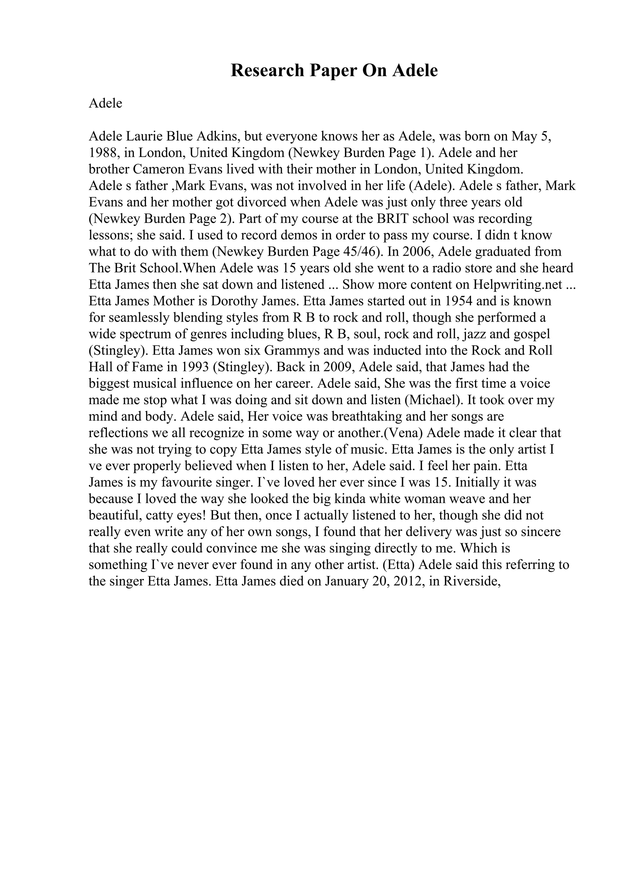 Research Paper On Adele
Adele
Adele Laurie Blue Adkins, but everyone knows her as Adele, was born on May 5,
1988, in London, United Kingdom (Newkey Burden Page 1). Adele and her
brother Cameron Evans lived with their mother in London, United Kingdom.
Adele s father ,Mark Evans, was not involved in her life (Adele). Adele s father, Mark
Evans and her mother got divorced when Adele was just only three years old
(Newkey Burden Page 2). Part of my course at the BRIT school was recording
lessons; she said. I used to record demos in order to pass my course. I didn t know
what to do with them (Newkey Burden Page 45/46). In 2006, Adele graduated from
The Brit School.When Adele was 15 years old she went to a radio store and she heard
Etta James then she sat down and listened ... Show more content on Helpwriting.net ...
Etta James Mother is Dorothy James. Etta James started out in 1954 and is known
for seamlessly blending styles from R B to rock and roll, though she performed a
wide spectrum of genres including blues, R B, soul, rock and roll, jazz and gospel
(Stingley). Etta James won six Grammys and was inducted into the Rock and Roll
Hall of Fame in 1993 (Stingley). Back in 2009, Adele said, that James had the
biggest musical influence on her career. Adele said, She was the first time a voice
made me stop what I was doing and sit down and listen (Michael). It took over my
mind and body. Adele said, Her voice was breathtaking and her songs are
reflections we all recognize in some way or another.(Vena) Adele made it clear that
she was not trying to copy Etta James style of music. Etta James is the only artist I
ve ever properly believed when I listen to her, Adele said. I feel her pain. Etta
James is my favourite singer. I`ve loved her ever since I was 15. Initially it was
because I loved the way she looked the big kinda white woman weave and her
beautiful, catty eyes! But then, once I actually listened to her, though she did not
really even write any of her own songs, I found that her delivery was just so sincere
that she really could convince me she was singing directly to me. Which is
something I`ve never ever found in any other artist. (Etta) Adele said this referring to
the singer Etta James. Etta James died on January 20, 2012, in Riverside,
 