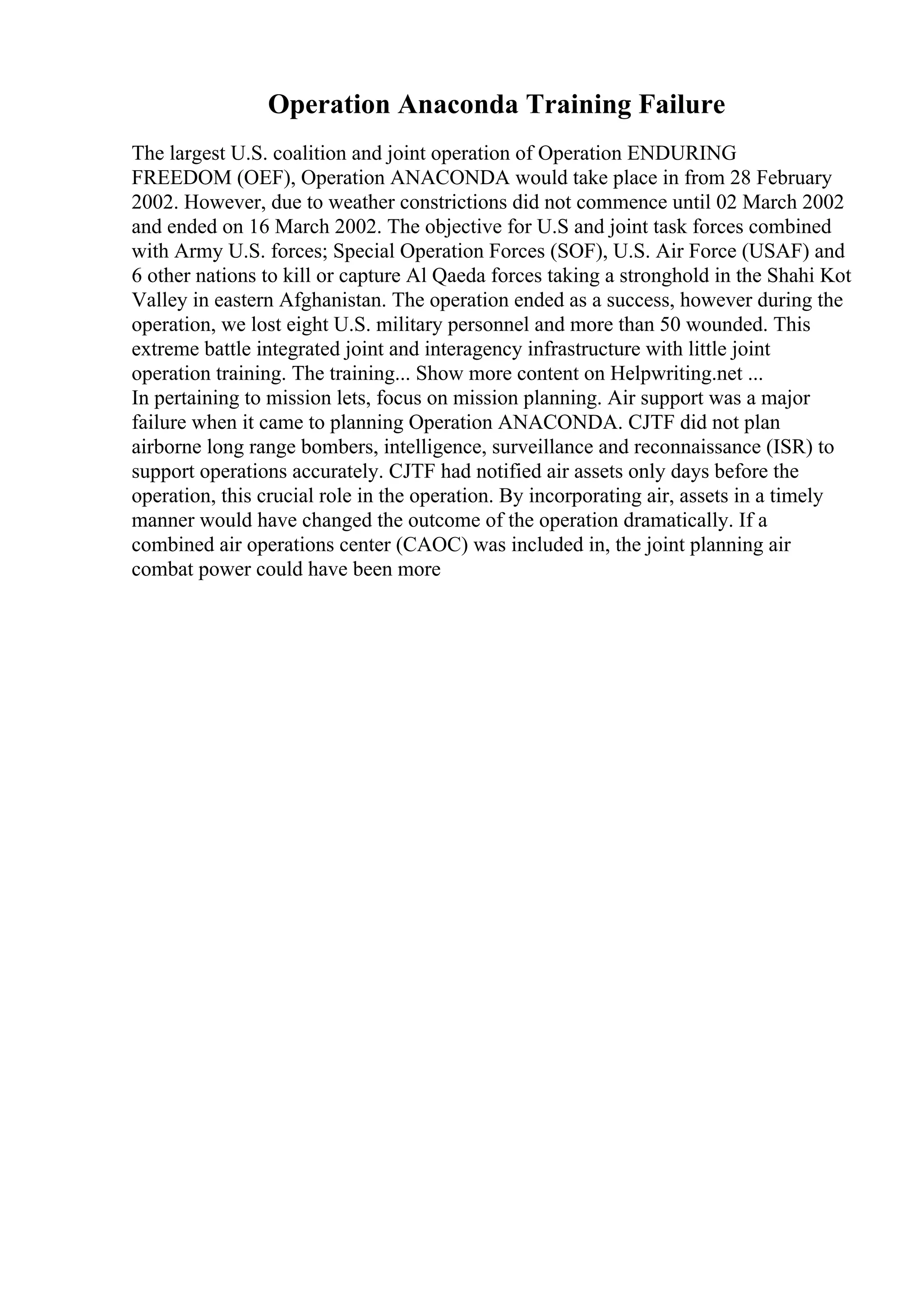 Operation Anaconda Training Failure
The largest U.S. coalition and joint operation of Operation ENDURING
FREEDOM (OEF), Operation ANACONDA would take place in from 28 February
2002. However, due to weather constrictions did not commence until 02 March 2002
and ended on 16 March 2002. The objective for U.S and joint task forces combined
with Army U.S. forces; Special Operation Forces (SOF), U.S. Air Force (USAF) and
6 other nations to kill or capture Al Qaeda forces taking a stronghold in the Shahi Kot
Valley in eastern Afghanistan. The operation ended as a success, however during the
operation, we lost eight U.S. military personnel and more than 50 wounded. This
extreme battle integrated joint and interagency infrastructure with little joint
operation training. The training... Show more content on Helpwriting.net ...
In pertaining to mission lets, focus on mission planning. Air support was a major
failure when it came to planning Operation ANACONDA. CJTF did not plan
airborne long range bombers, intelligence, surveillance and reconnaissance (ISR) to
support operations accurately. CJTF had notified air assets only days before the
operation, this crucial role in the operation. By incorporating air, assets in a timely
manner would have changed the outcome of the operation dramatically. If a
combined air operations center (CAOC) was included in, the joint planning air
combat power could have been more
 