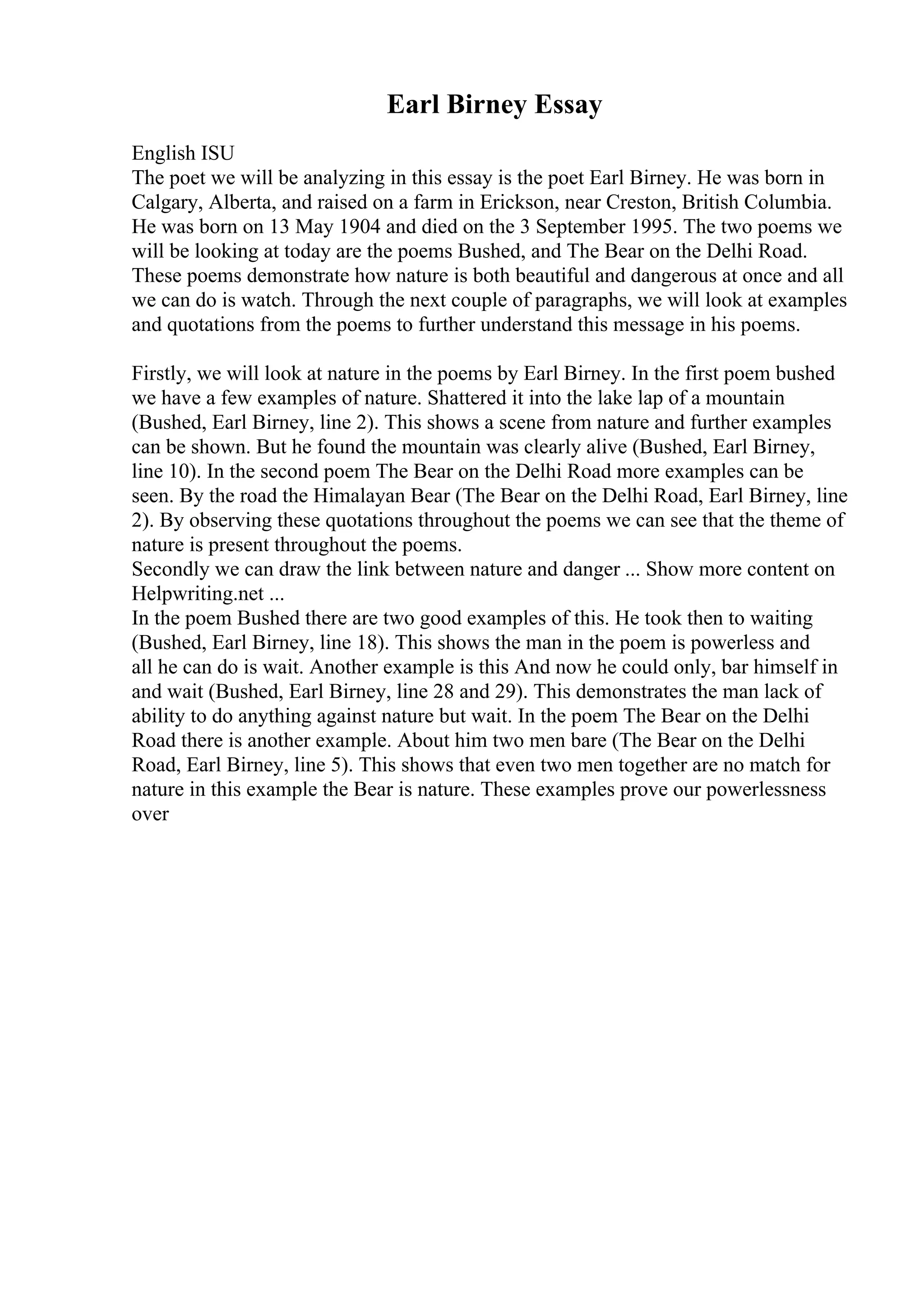 Earl Birney Essay
English ISU
The poet we will be analyzing in this essay is the poet Earl Birney. He was born in
Calgary, Alberta, and raised on a farm in Erickson, near Creston, British Columbia.
He was born on 13 May 1904 and died on the 3 September 1995. The two poems we
will be looking at today are the poems Bushed, and The Bear on the Delhi Road.
These poems demonstrate how nature is both beautiful and dangerous at once and all
we can do is watch. Through the next couple of paragraphs, we will look at examples
and quotations from the poems to further understand this message in his poems.
Firstly, we will look at nature in the poems by Earl Birney. In the first poem bushed
we have a few examples of nature. Shattered it into the lake lap of a mountain
(Bushed, Earl Birney, line 2). This shows a scene from nature and further examples
can be shown. But he found the mountain was clearly alive (Bushed, Earl Birney,
line 10). In the second poem The Bear on the Delhi Road more examples can be
seen. By the road the Himalayan Bear (The Bear on the Delhi Road, Earl Birney, line
2). By observing these quotations throughout the poems we can see that the theme of
nature is present throughout the poems.
Secondly we can draw the link between nature and danger ... Show more content on
Helpwriting.net ...
In the poem Bushed there are two good examples of this. He took then to waiting
(Bushed, Earl Birney, line 18). This shows the man in the poem is powerless and
all he can do is wait. Another example is this And now he could only, bar himself in
and wait (Bushed, Earl Birney, line 28 and 29). This demonstrates the man lack of
ability to do anything against nature but wait. In the poem The Bear on the Delhi
Road there is another example. About him two men bare (The Bear on the Delhi
Road, Earl Birney, line 5). This shows that even two men together are no match for
nature in this example the Bear is nature. These examples prove our powerlessness
over
 