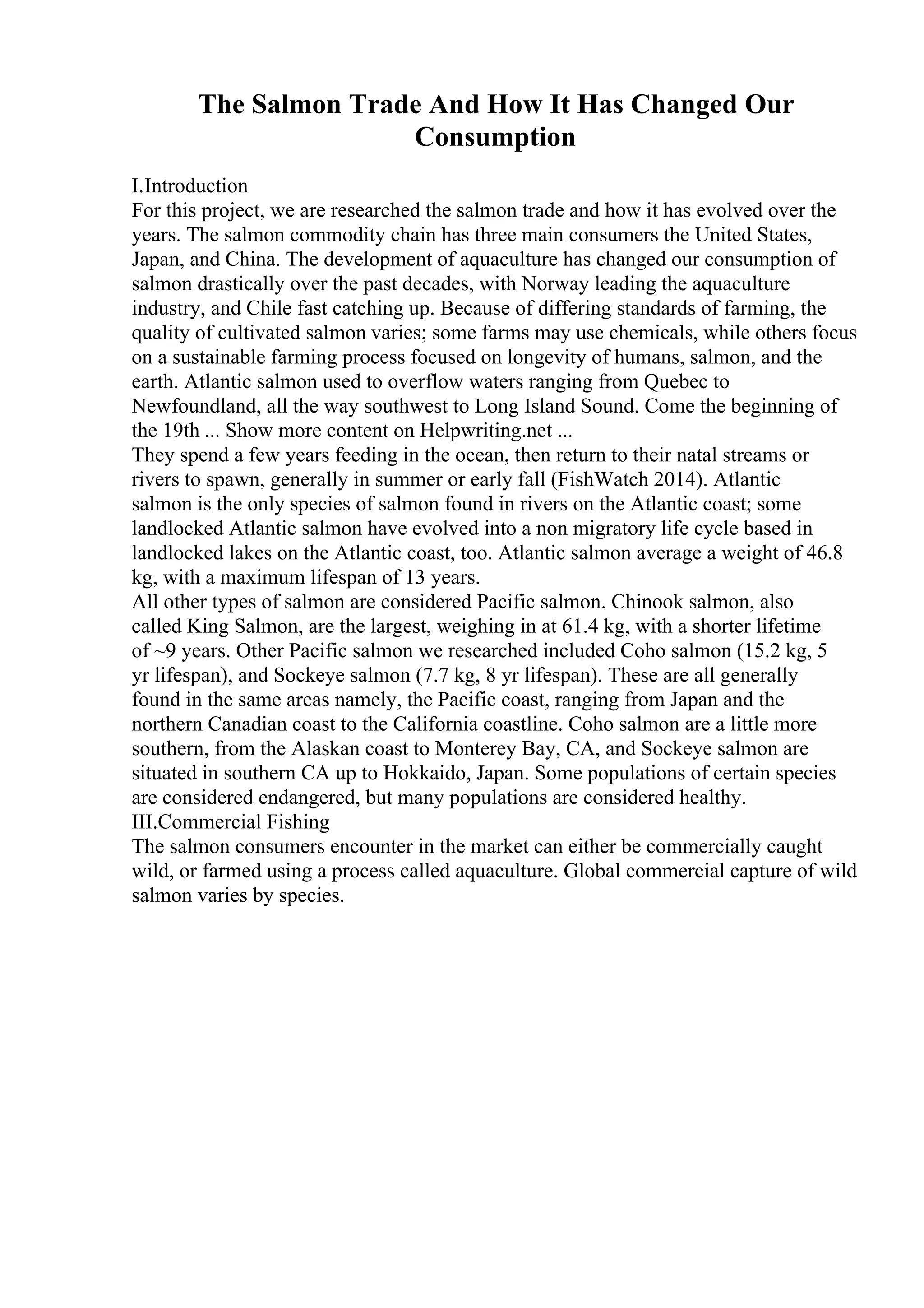 The Salmon Trade And How It Has Changed Our
Consumption
I.Introduction
For this project, we are researched the salmon trade and how it has evolved over the
years. The salmon commodity chain has three main consumers the United States,
Japan, and China. The development of aquaculture has changed our consumption of
salmon drastically over the past decades, with Norway leading the aquaculture
industry, and Chile fast catching up. Because of differing standards of farming, the
quality of cultivated salmon varies; some farms may use chemicals, while others focus
on a sustainable farming process focused on longevity of humans, salmon, and the
earth. Atlantic salmon used to overflow waters ranging from Quebec to
Newfoundland, all the way southwest to Long Island Sound. Come the beginning of
the 19th ... Show more content on Helpwriting.net ...
They spend a few years feeding in the ocean, then return to their natal streams or
rivers to spawn, generally in summer or early fall (FishWatch 2014). Atlantic
salmon is the only species of salmon found in rivers on the Atlantic coast; some
landlocked Atlantic salmon have evolved into a non migratory life cycle based in
landlocked lakes on the Atlantic coast, too. Atlantic salmon average a weight of 46.8
kg, with a maximum lifespan of 13 years.
All other types of salmon are considered Pacific salmon. Chinook salmon, also
called King Salmon, are the largest, weighing in at 61.4 kg, with a shorter lifetime
of ~9 years. Other Pacific salmon we researched included Coho salmon (15.2 kg, 5
yr lifespan), and Sockeye salmon (7.7 kg, 8 yr lifespan). These are all generally
found in the same areas namely, the Pacific coast, ranging from Japan and the
northern Canadian coast to the California coastline. Coho salmon are a little more
southern, from the Alaskan coast to Monterey Bay, CA, and Sockeye salmon are
situated in southern CA up to Hokkaido, Japan. Some populations of certain species
are considered endangered, but many populations are considered healthy.
III.Commercial Fishing
The salmon consumers encounter in the market can either be commercially caught
wild, or farmed using a process called aquaculture. Global commercial capture of wild
salmon varies by species.
 