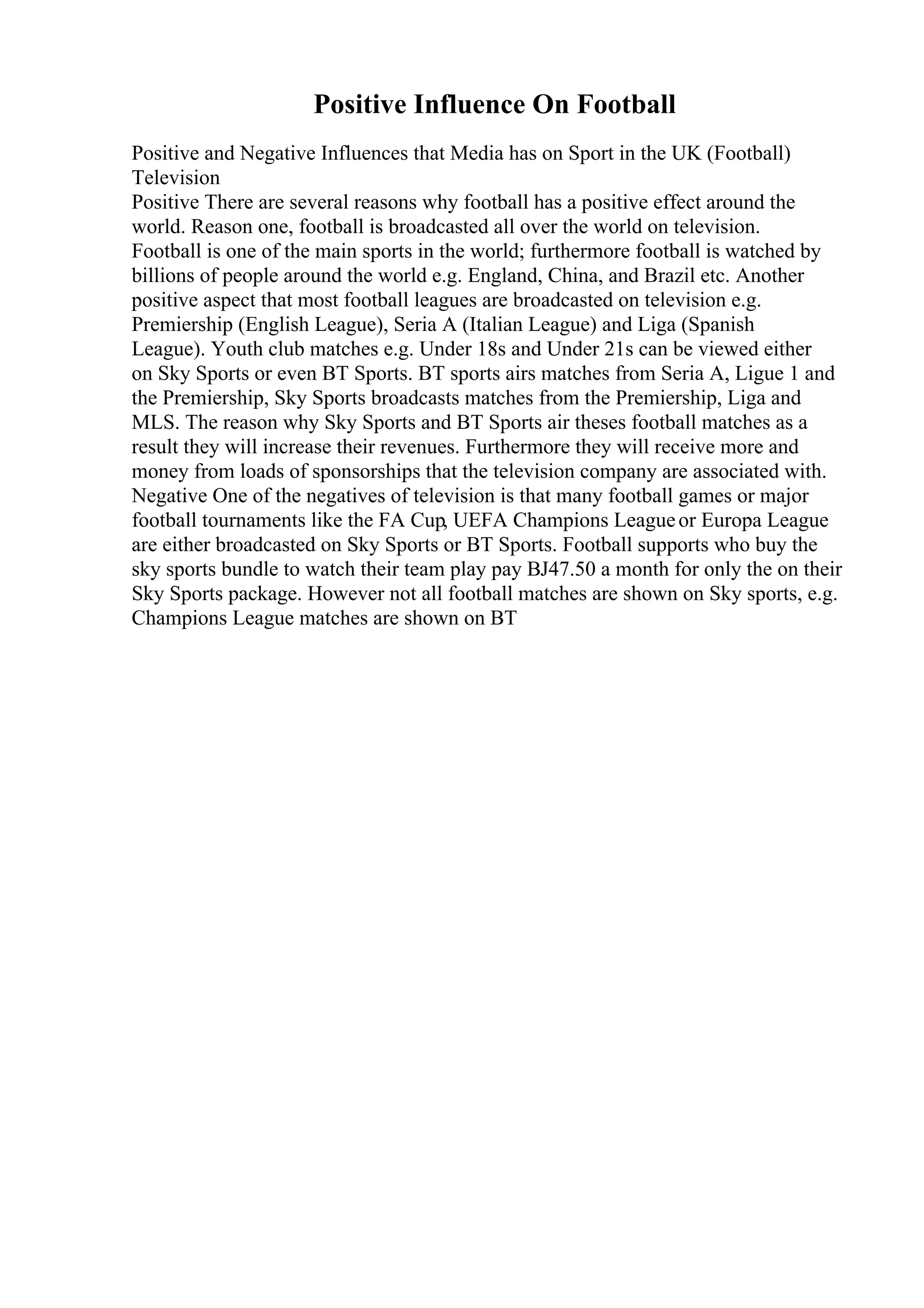 Positive Influence On Football
Positive and Negative Influences that Media has on Sport in the UK (Football)
Television
Positive There are several reasons why football has a positive effect around the
world. Reason one, football is broadcasted all over the world on television.
Football is one of the main sports in the world; furthermore football is watched by
billions of people around the world e.g. England, China, and Brazil etc. Another
positive aspect that most football leagues are broadcasted on television e.g.
Premiership (English League), Seria A (Italian League) and Liga (Spanish
League). Youth club matches e.g. Under 18s and Under 21s can be viewed either
on Sky Sports or even BT Sports. BT sports airs matches from Seria A, Ligue 1 and
the Premiership, Sky Sports broadcasts matches from the Premiership, Liga and
MLS. The reason why Sky Sports and BT Sports air theses football matches as a
result they will increase their revenues. Furthermore they will receive more and
money from loads of sponsorships that the television company are associated with.
Negative One of the negatives of television is that many football games or major
football tournaments like the FA Cup, UEFA Champions Leagueor Europa League
are either broadcasted on Sky Sports or BT Sports. Football supports who buy the
sky sports bundle to watch their team play pay ВЈ47.50 a month for only the on their
Sky Sports package. However not all football matches are shown on Sky sports, e.g.
Champions League matches are shown on BT
 
