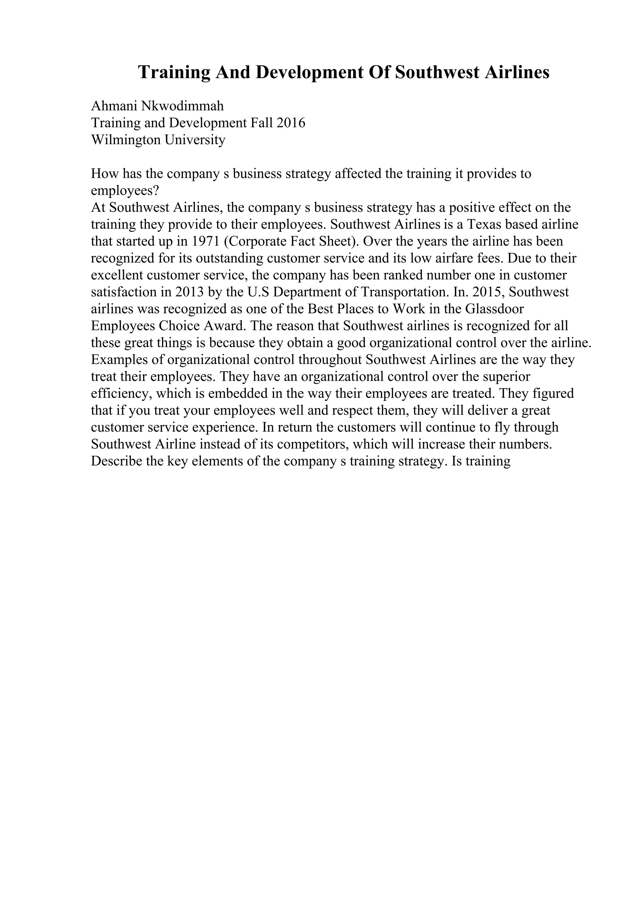 Training And Development Of Southwest Airlines
Ahmani Nkwodimmah
Training and Development Fall 2016
Wilmington University
How has the company s business strategy affected the training it provides to
employees?
At Southwest Airlines, the company s business strategy has a positive effect on the
training they provide to their employees. Southwest Airlines is a Texas based airline
that started up in 1971 (Corporate Fact Sheet). Over the years the airline has been
recognized for its outstanding customer service and its low airfare fees. Due to their
excellent customer service, the company has been ranked number one in customer
satisfaction in 2013 by the U.S Department of Transportation. In. 2015, Southwest
airlines was recognized as one of the Best Places to Work in the Glassdoor
Employees Choice Award. The reason that Southwest airlines is recognized for all
these great things is because they obtain a good organizational control over the airline.
Examples of organizational control throughout Southwest Airlines are the way they
treat their employees. They have an organizational control over the superior
efficiency, which is embedded in the way their employees are treated. They figured
that if you treat your employees well and respect them, they will deliver a great
customer service experience. In return the customers will continue to fly through
Southwest Airline instead of its competitors, which will increase their numbers.
Describe the key elements of the company s training strategy. Is training
 
