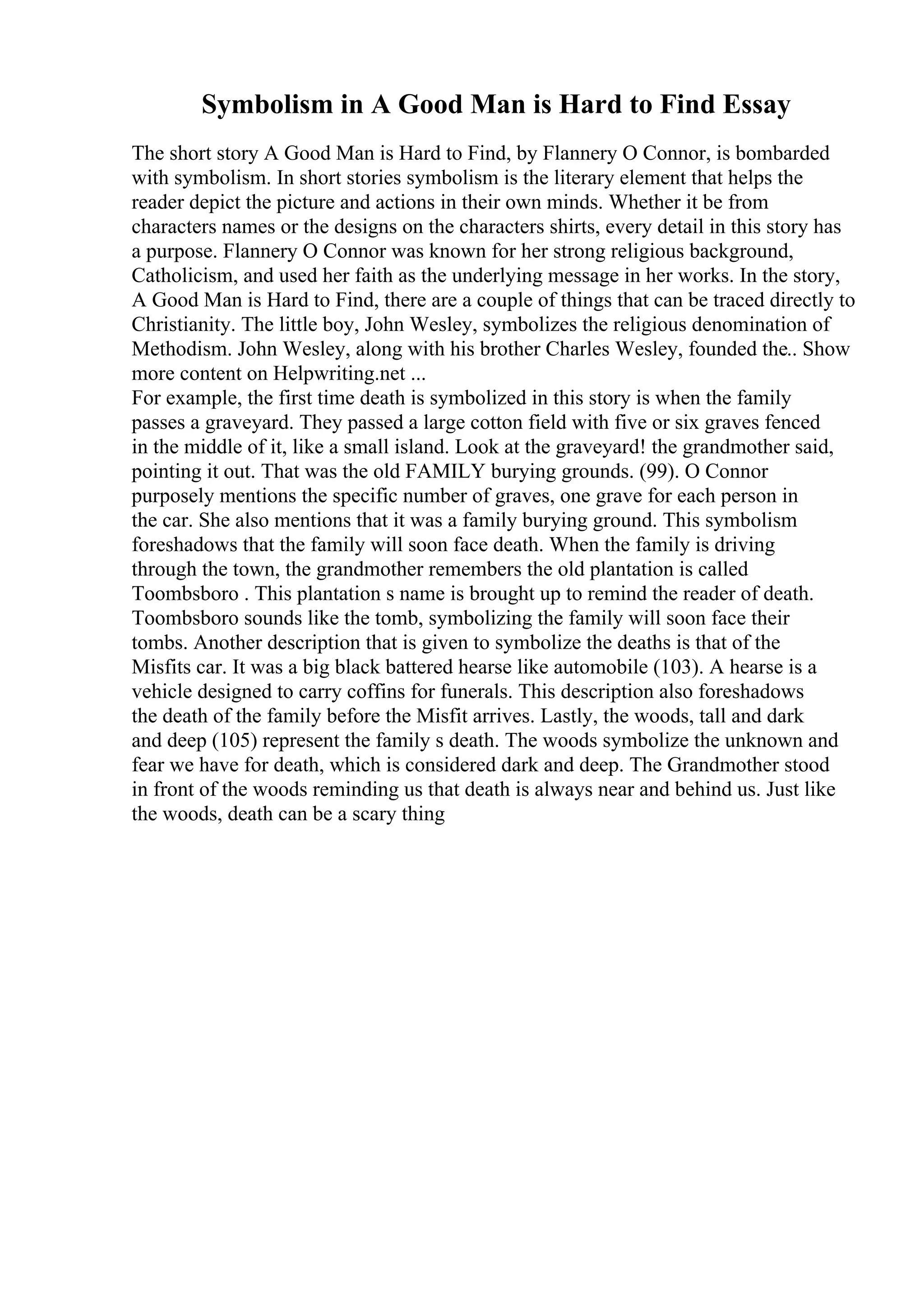 Symbolism in A Good Man is Hard to Find Essay
The short story A Good Man is Hard to Find, by Flannery O Connor, is bombarded
with symbolism. In short stories symbolism is the literary element that helps the
reader depict the picture and actions in their own minds. Whether it be from
characters names or the designs on the characters shirts, every detail in this story has
a purpose. Flannery O Connor was known for her strong religious background,
Catholicism, and used her faith as the underlying message in her works. In the story,
A Good Man is Hard to Find, there are a couple of things that can be traced directly to
Christianity. The little boy, John Wesley, symbolizes the religious denomination of
Methodism. John Wesley, along with his brother Charles Wesley, founded the
... Show
more content on Helpwriting.net ...
For example, the first time death is symbolized in this story is when the family
passes a graveyard. They passed a large cotton field with five or six graves fenced
in the middle of it, like a small island. Look at the graveyard! the grandmother said,
pointing it out. That was the old FAMILY burying grounds. (99). O Connor
purposely mentions the specific number of graves, one grave for each person in
the car. She also mentions that it was a family burying ground. This symbolism
foreshadows that the family will soon face death. When the family is driving
through the town, the grandmother remembers the old plantation is called
Toombsboro . This plantation s name is brought up to remind the reader of death.
Toombsboro sounds like the tomb, symbolizing the family will soon face their
tombs. Another description that is given to symbolize the deaths is that of the
Misfits car. It was a big black battered hearse like automobile (103). A hearse is a
vehicle designed to carry coffins for funerals. This description also foreshadows
the death of the family before the Misfit arrives. Lastly, the woods, tall and dark
and deep (105) represent the family s death. The woods symbolize the unknown and
fear we have for death, which is considered dark and deep. The Grandmother stood
in front of the woods reminding us that death is always near and behind us. Just like
the woods, death can be a scary thing
 