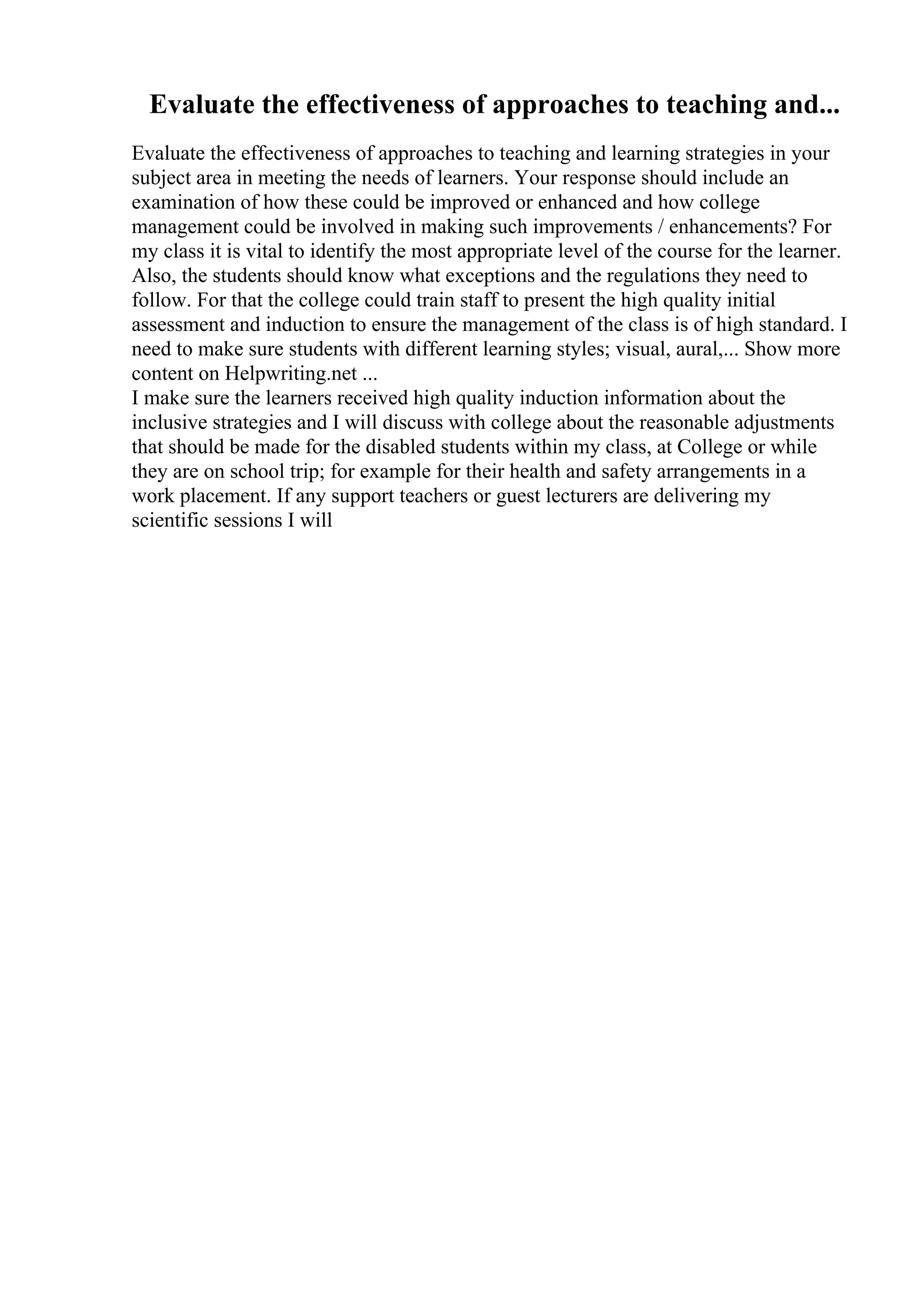 Evaluate the effectiveness of approaches to teaching and...
Evaluate the effectiveness of approaches to teaching and learning strategies in your
subject area in meeting the needs of learners. Your response should include an
examination of how these could be improved or enhanced and how college
management could be involved in making such improvements / enhancements? For
my class it is vital to identify the most appropriate level of the course for the learner.
Also, the students should know what exceptions and the regulations they need to
follow. For that the college could train staff to present the high quality initial
assessment and induction to ensure the management of the class is of high standard. I
need to make sure students with different learning styles; visual, aural,... Show more
content on Helpwriting.net ...
I make sure the learners received high quality induction information about the
inclusive strategies and I will discuss with college about the reasonable adjustments
that should be made for the disabled students within my class, at College or while
they are on school trip; for example for their health and safety arrangements in a
work placement. If any support teachers or guest lecturers are delivering my
scientific sessions I will
 