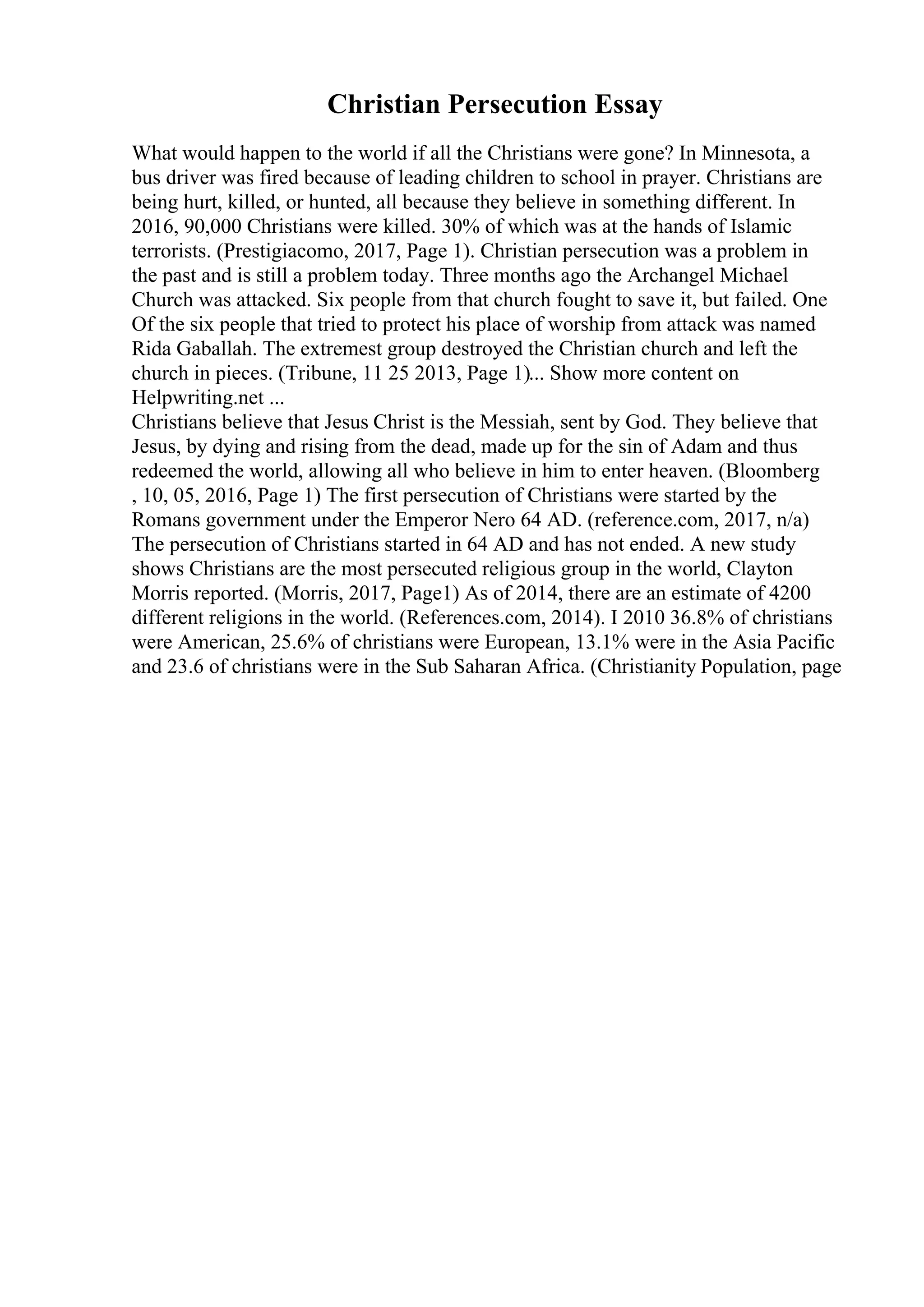 Christian Persecution Essay
What would happen to the world if all the Christians were gone? In Minnesota, a
bus driver was fired because of leading children to school in prayer. Christians are
being hurt, killed, or hunted, all because they believe in something different. In
2016, 90,000 Christians were killed. 30% of which was at the hands of Islamic
terrorists. (Prestigiacomo, 2017, Page 1). Christian persecution was a problem in
the past and is still a problem today. Three months ago the Archangel Michael
Church was attacked. Six people from that church fought to save it, but failed. One
Of the six people that tried to protect his place of worship from attack was named
Rida Gaballah. The extremest group destroyed the Christian church and left the
church in pieces. (Tribune, 11 25 2013, Page 1)... Show more content on
Helpwriting.net ...
Christians believe that Jesus Christ is the Messiah, sent by God. They believe that
Jesus, by dying and rising from the dead, made up for the sin of Adam and thus
redeemed the world, allowing all who believe in him to enter heaven. (Bloomberg
, 10, 05, 2016, Page 1) The first persecution of Christians were started by the
Romans government under the Emperor Nero 64 AD. (reference.com, 2017, n/a)
The persecution of Christians started in 64 AD and has not ended. A new study
shows Christians are the most persecuted religious group in the world, Clayton
Morris reported. (Morris, 2017, Page1) As of 2014, there are an estimate of 4200
different religions in the world. (References.com, 2014). I 2010 36.8% of christians
were American, 25.6% of christians were European, 13.1% were in the Asia Pacific
and 23.6 of christians were in the Sub Saharan Africa. (Christianity Population, page
 