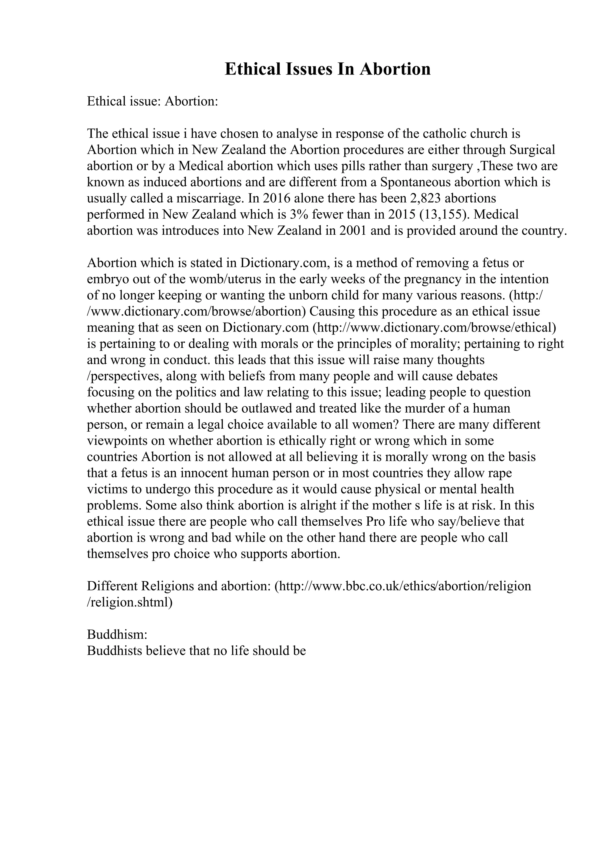 Ethical Issues In Abortion
Ethical issue: Abortion:
The ethical issue i have chosen to analyse in response of the catholic church is
Abortion which in New Zealand the Abortion procedures are either through Surgical
abortion or by a Medical abortion which uses pills rather than surgery ,These two are
known as induced abortions and are different from a Spontaneous abortion which is
usually called a miscarriage. In 2016 alone there has been 2,823 abortions
performed in New Zealand which is 3% fewer than in 2015 (13,155). Medical
abortion was introduces into New Zealand in 2001 and is provided around the country.
Abortion which is stated in Dictionary.com, is a method of removing a fetus or
embryo out of the womb/uterus in the early weeks of the pregnancy in the intention
of no longer keeping or wanting the unborn child for many various reasons. (http:/
/www.dictionary.com/browse/abortion) Causing this procedure as an ethical issue
meaning that as seen on Dictionary.com (http://www.dictionary.com/browse/ethical)
is pertaining to or dealing with morals or the principles of morality; pertaining to right
and wrong in conduct. this leads that this issue will raise many thoughts
/perspectives, along with beliefs from many people and will cause debates
focusing on the politics and law relating to this issue; leading people to question
whether abortion should be outlawed and treated like the murder of a human
person, or remain a legal choice available to all women? There are many different
viewpoints on whether abortion is ethically right or wrong which in some
countries Abortion is not allowed at all believing it is morally wrong on the basis
that a fetus is an innocent human person or in most countries they allow rape
victims to undergo this procedure as it would cause physical or mental health
problems. Some also think abortion is alright if the mother s life is at risk. In this
ethical issue there are people who call themselves Pro life who say/believe that
abortion is wrong and bad while on the other hand there are people who call
themselves pro choice who supports abortion.
Different Religions and abortion: (http://www.bbc.co.uk/ethics/abortion/religion
/religion.shtml)
Buddhism:
Buddhists believe that no life should be
 