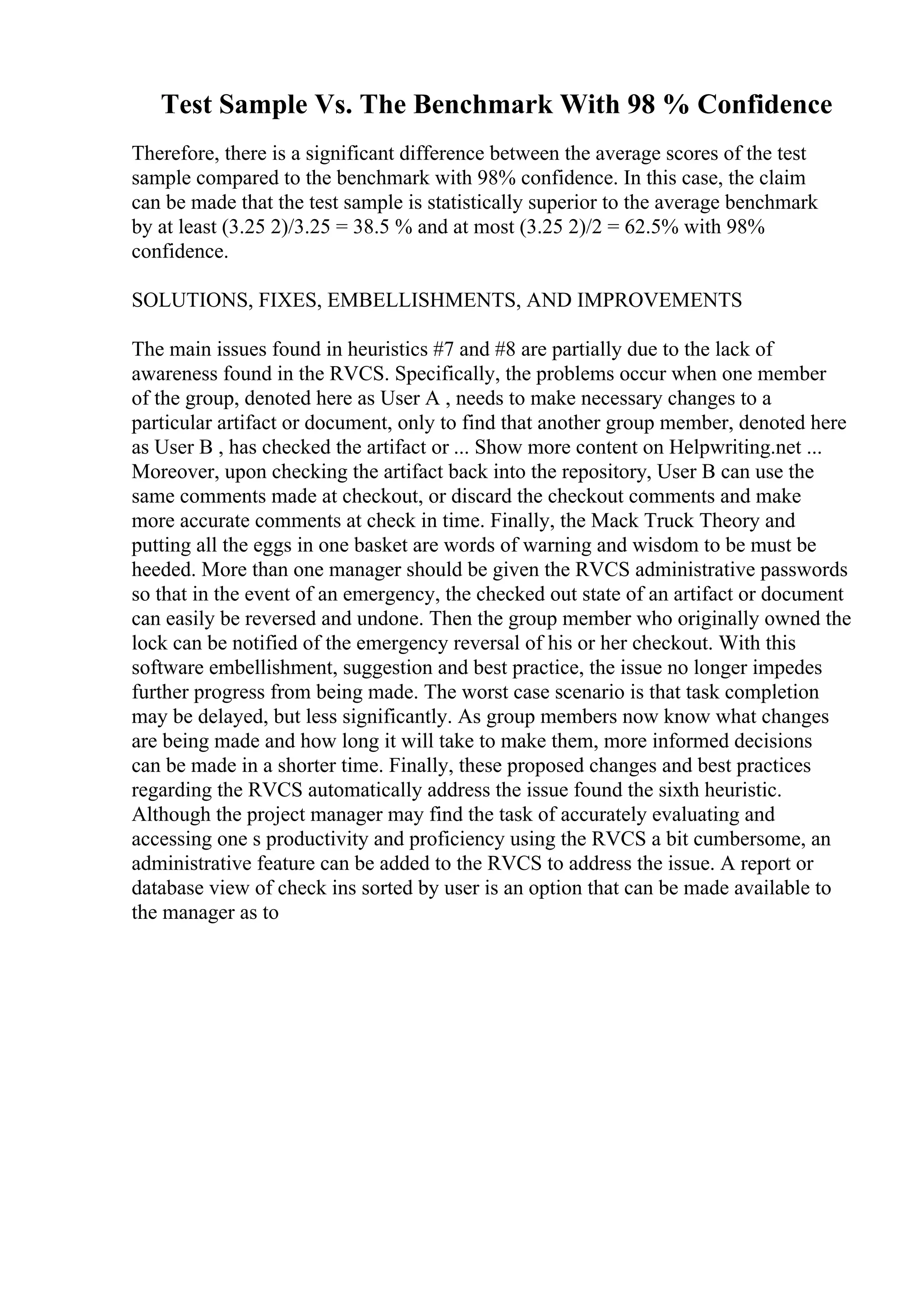 Test Sample Vs. The Benchmark With 98 % Confidence
Therefore, there is a significant difference between the average scores of the test
sample compared to the benchmark with 98% confidence. In this case, the claim
can be made that the test sample is statistically superior to the average benchmark
by at least (3.25 2)/3.25 = 38.5 % and at most (3.25 2)/2 = 62.5% with 98%
confidence.
SOLUTIONS, FIXES, EMBELLISHMENTS, AND IMPROVEMENTS
The main issues found in heuristics #7 and #8 are partially due to the lack of
awareness found in the RVCS. Specifically, the problems occur when one member
of the group, denoted here as User A , needs to make necessary changes to a
particular artifact or document, only to find that another group member, denoted here
as User B , has checked the artifact or ... Show more content on Helpwriting.net ...
Moreover, upon checking the artifact back into the repository, User B can use the
same comments made at checkout, or discard the checkout comments and make
more accurate comments at check in time. Finally, the Mack Truck Theory and
putting all the eggs in one basket are words of warning and wisdom to be must be
heeded. More than one manager should be given the RVCS administrative passwords
so that in the event of an emergency, the checked out state of an artifact or document
can easily be reversed and undone. Then the group member who originally owned the
lock can be notified of the emergency reversal of his or her checkout. With this
software embellishment, suggestion and best practice, the issue no longer impedes
further progress from being made. The worst case scenario is that task completion
may be delayed, but less significantly. As group members now know what changes
are being made and how long it will take to make them, more informed decisions
can be made in a shorter time. Finally, these proposed changes and best practices
regarding the RVCS automatically address the issue found the sixth heuristic.
Although the project manager may find the task of accurately evaluating and
accessing one s productivity and proficiency using the RVCS a bit cumbersome, an
administrative feature can be added to the RVCS to address the issue. A report or
database view of check ins sorted by user is an option that can be made available to
the manager as to
 