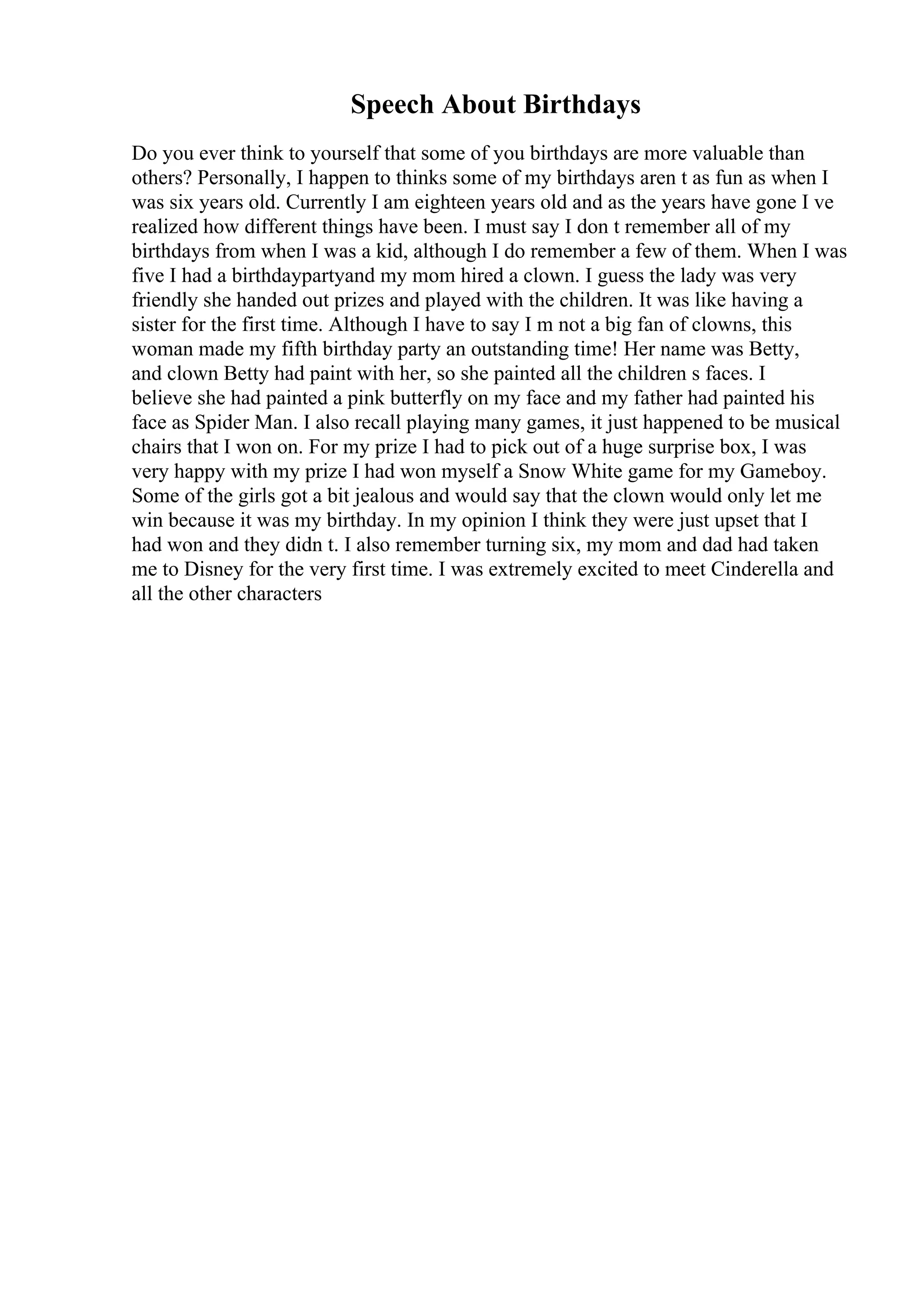 Speech About Birthdays
Do you ever think to yourself that some of you birthdays are more valuable than
others? Personally, I happen to thinks some of my birthdays aren t as fun as when I
was six years old. Currently I am eighteen years old and as the years have gone I ve
realized how different things have been. I must say I don t remember all of my
birthdays from when I was a kid, although I do remember a few of them. When I was
five I had a birthdaypartyand my mom hired a clown. I guess the lady was very
friendly she handed out prizes and played with the children. It was like having a
sister for the first time. Although I have to say I m not a big fan of clowns, this
woman made my fifth birthday party an outstanding time! Her name was Betty,
and clown Betty had paint with her, so she painted all the children s faces. I
believe she had painted a pink butterfly on my face and my father had painted his
face as Spider Man. I also recall playing many games, it just happened to be musical
chairs that I won on. For my prize I had to pick out of a huge surprise box, I was
very happy with my prize I had won myself a Snow White game for my Gameboy.
Some of the girls got a bit jealous and would say that the clown would only let me
win because it was my birthday. In my opinion I think they were just upset that I
had won and they didn t. I also remember turning six, my mom and dad had taken
me to Disney for the very first time. I was extremely excited to meet Cinderella and
all the other characters
 