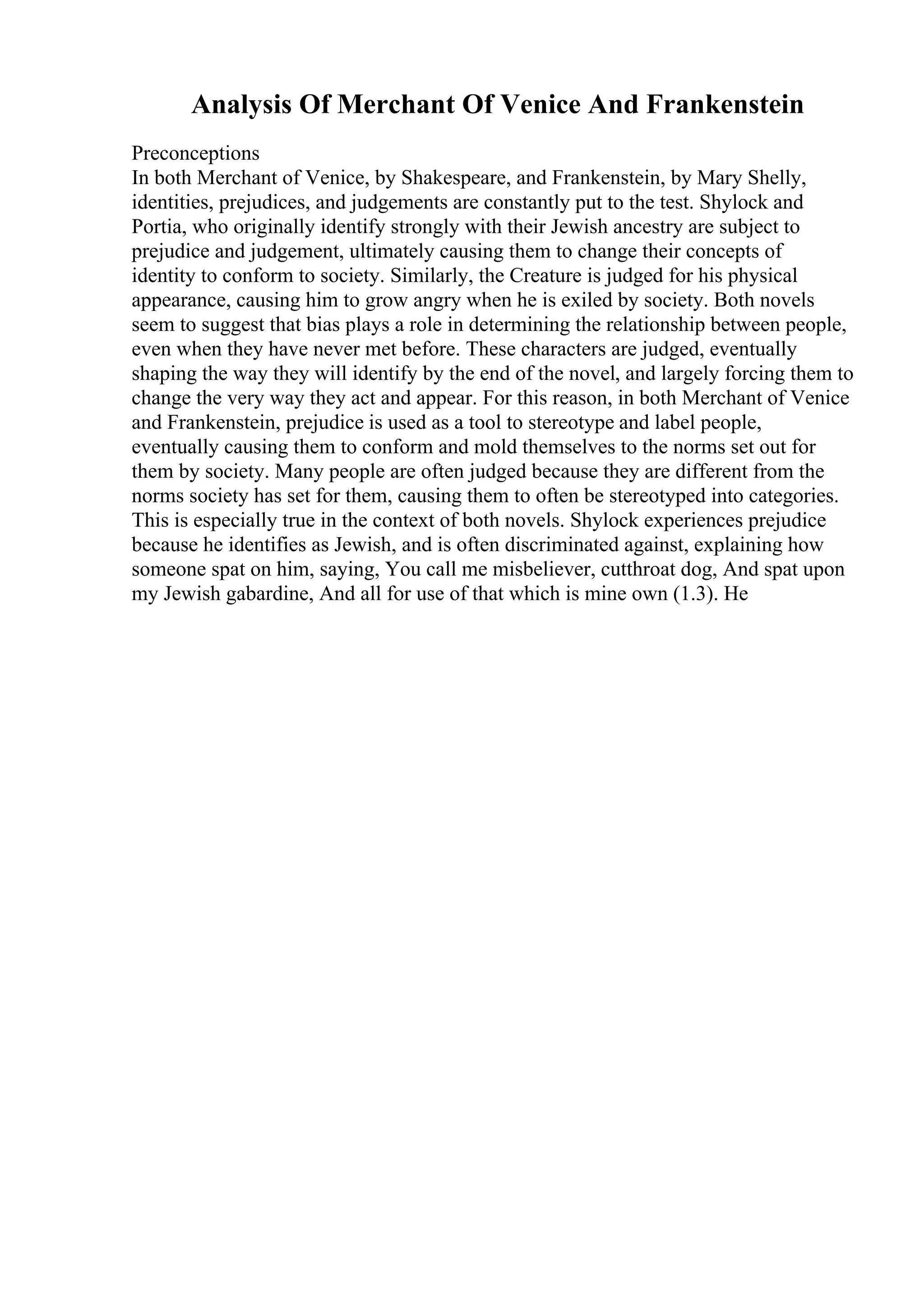 Analysis Of Merchant Of Venice And Frankenstein
Preconceptions
In both Merchant of Venice, by Shakespeare, and Frankenstein, by Mary Shelly,
identities, prejudices, and judgements are constantly put to the test. Shylock and
Portia, who originally identify strongly with their Jewish ancestry are subject to
prejudice and judgement, ultimately causing them to change their concepts of
identity to conform to society. Similarly, the Creature is judged for his physical
appearance, causing him to grow angry when he is exiled by society. Both novels
seem to suggest that bias plays a role in determining the relationship between people,
even when they have never met before. These characters are judged, eventually
shaping the way they will identify by the end of the novel, and largely forcing them to
change the very way they act and appear. For this reason, in both Merchant of Venice
and Frankenstein, prejudice is used as a tool to stereotype and label people,
eventually causing them to conform and mold themselves to the norms set out for
them by society. Many people are often judged because they are different from the
norms society has set for them, causing them to often be stereotyped into categories.
This is especially true in the context of both novels. Shylock experiences prejudice
because he identifies as Jewish, and is often discriminated against, explaining how
someone spat on him, saying, You call me misbeliever, cutthroat dog, And spat upon
my Jewish gabardine, And all for use of that which is mine own (1.3). He
 