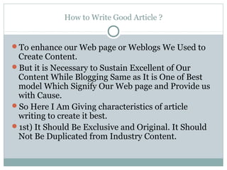 How to Write Good Article ?


To enhance our Web page or Weblogs We Used to
 Create Content.
But it is Necessary to Sustain Excellent of Our
 Content While Blogging Same as It is One of Best
 model Which Signify Our Web page and Provide us
 with Cause.
So Here I Am Giving characteristics of article
 writing to create it best.
1st) It Should Be Exclusive and Original. It Should
 Not Be Duplicated from Industry Content.
 