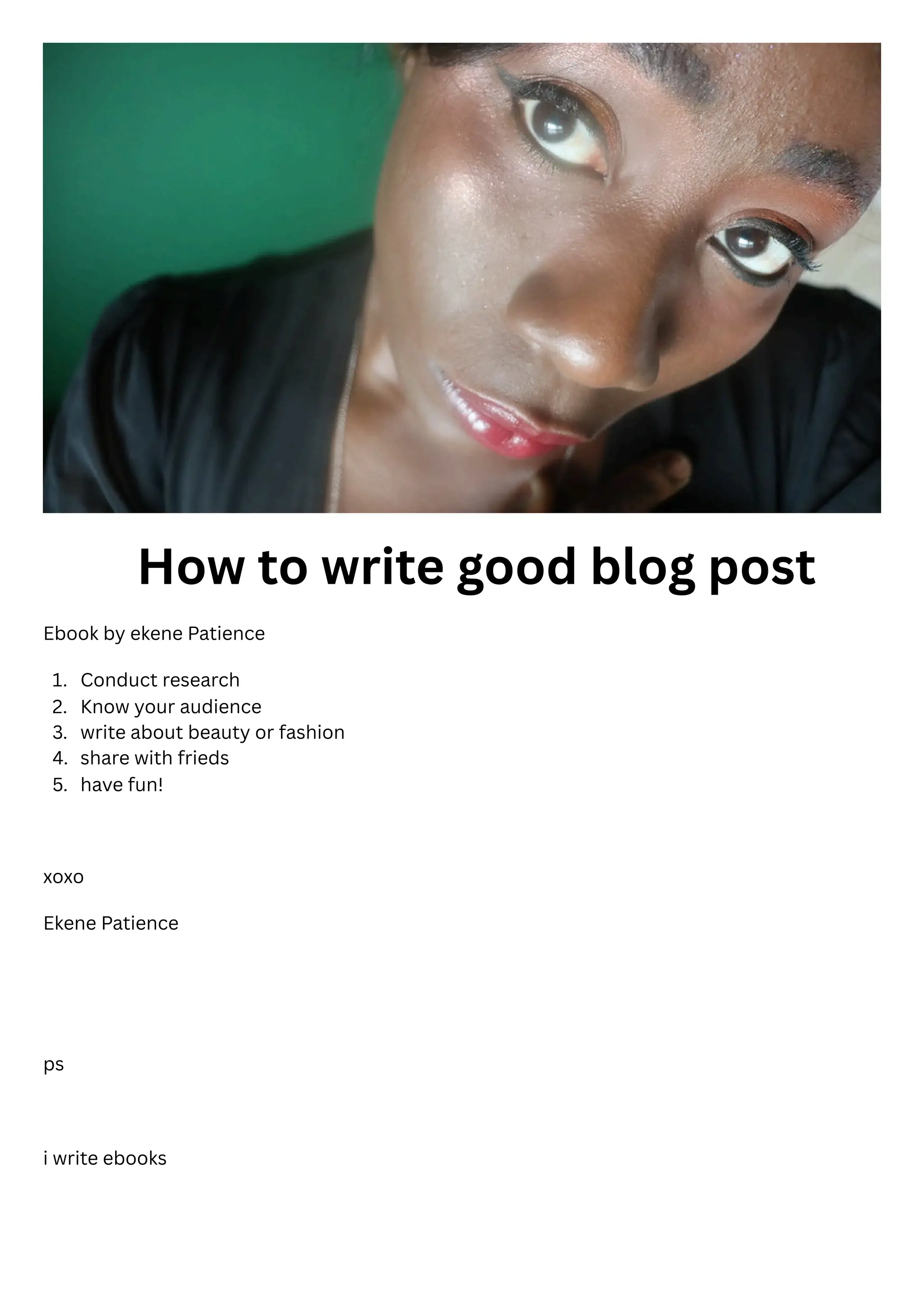1.
2.
3.
4.
5.
How to write good blog post
Ebook by ekene Patience
Conduct research
Know your audience
write about beauty or fashion
share with frieds
have fun!
xoxo
Ekene Patience
ps
i write ebooks
 