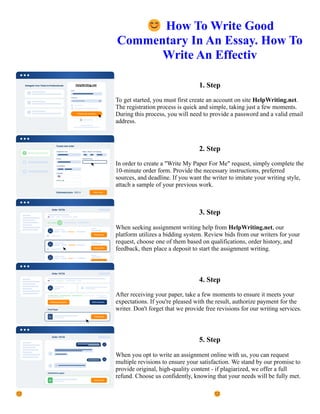 😊How To Write Good
Commentary In An Essay. How To
Write An Effectiv
1. Step
To get started, you must first create an account on site HelpWriting.net.
The registration process is quick and simple, taking just a few moments.
During this process, you will need to provide a password and a valid email
address.
2. Step
In order to create a "Write My Paper For Me" request, simply complete the
10-minute order form. Provide the necessary instructions, preferred
sources, and deadline. If you want the writer to imitate your writing style,
attach a sample of your previous work.
3. Step
When seeking assignment writing help from HelpWriting.net, our
platform utilizes a bidding system. Review bids from our writers for your
request, choose one of them based on qualifications, order history, and
feedback, then place a deposit to start the assignment writing.
4. Step
After receiving your paper, take a few moments to ensure it meets your
expectations. If you're pleased with the result, authorize payment for the
writer. Don't forget that we provide free revisions for our writing services.
5. Step
When you opt to write an assignment online with us, you can request
multiple revisions to ensure your satisfaction. We stand by our promise to
provide original, high-quality content - if plagiarized, we offer a full
refund. Choose us confidently, knowing that your needs will be fully met.
😊How To Write Good Commentary In An Essay. How To Write An Effectiv 😊How To Write Good
Commentary In An Essay. How To Write An Effectiv
 